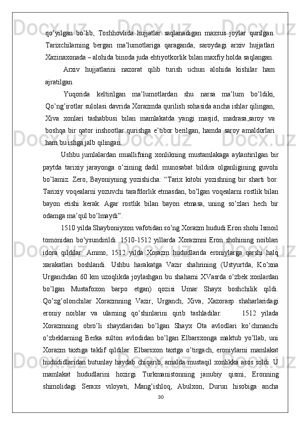 qo’yilgan   bo’lib,   Toshhovlida   hujjatlar   saqlanadigan   maxsus   joylar   qurilgan.
Tarixchilarning   bergan   ma’lumotlariga   qaraganda,   saroydagi   arxiv   hujjatlari
Xazinaxonada – alohida binoda juda ehtiyotkorlik bilan maxfiy holda saqlangan.
Arxiv   hujjatlarini   nazorat   qilib   turish   uchun   alohida   kishilar   ham
ajratilgan.
Yuqorida   keltirilgan   ma’lumotlardan   shu   narsa   ma’lum   bo’ldiki,
Qo’ng’irotlar sulolasi davrida Xorazmda qurilish sohasida ancha ishlar qilingan,
Xiva   xonlari   tashabbusi   bilan   mamlakatda   yangi   masjid,   madrasa,saroy   va
boshqa   bir   qator   inshootlar   qurishga   e’tibor   berilgan,   hamda   saroy   amaldorlari
ham bu ishga jalb qilingan. 
Ushbu   jumlalardan   muallifning   xonlikning   mustamlakaga   aylantirilgan   bir
paytda   tarixiy   jarayonga   o’zining   dadil   munosabat   bildira   olganligining   guvohi
bo’lamiz.   Zero,   Bayoniyning   yozishicha:   “Tarix   kitobi   yozishning   bir   sharti   bor.
Tarixiy voqealarni yozuvchi tarafdorlik etmasdan, bo’lgan voqealarni rostlik bilan
bayon   etishi   kerak.   Agar   rostlik   bilan   bayon   etmasa,   uning   so’zlari   hech   bir
odamga ma’qul bo’lmaydi”.
1510 yilda Shayboniyxon vafotidan so’ng Xorazm hududi Eron shohi Ismoil
tomonidan   bo’ysundirildi.   1510-1512   yillarda   Xorazmni   Eron   shohining   noiblari
idora   qildilar.   Ammo,   1512   yilda   Xorazm   hududlarida   eroniylarga   qarshi   halq
xarakatlari   boshlandi.   Ushbu   harakatga   Vazir   shahrining   (Ustyurtda,   Ko’xna
Urganchdan   60   km   uzoqlikda   joylashgan   bu   shaharni   XVasrda   o’zbek   xonlardan
bo’lgan   Mustafoxon   barpo   etgan)   qozisi   Umar   Shayx   boshchilik   qildi.
Qo’zg’olonchilar   Xorazmning   Vazir,   Urganch,   Xiva,   Xazorasp   shaharlaridagi
eroniy   noiblar   va   ularning   qo’shinlarini   qirib   tashladilar.         1512   yilada
Xorazmning   obro’li   shayxlaridan   bo’lgan   Shayx   Ota   avlodlari   ko’chmanchi
o’zbeklarning   Berka   sulton   avlodidan   bo’lgan   Elbarsxonga   maktub   yo’llab,   uni
Xorazm   taxtiga   taklif   qildilar.   Elbarsxon   taxtga   o’tirgach,   eroniylarni   mamlakat
hududidlaridan butunlay haydab chiqarib, amalda mustaqil xonlikka asos soldi. U
mamlakat   hududlarini   hozirgi   Turkmanistonning   janubiy   qismi,   Eronning
shimolidagi   Seraxs   viloyati,   Mang’ishloq,   Abulxon,   Durun   hisobiga   ancha
30 