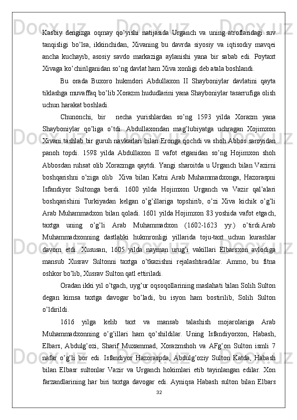 Kasbiy   dengizga   oqmay   qo’yishi   natijasida   Urganch   va   uning   atroflaridagi   suv
tanqisligi   bo’lsa,   ikkinchidan,   Xivaning   bu   davrda   siyosiy   va   iqtisodiy   mavqei
ancha   kuchayib,   asosiy   savdo   markaziga   aylanishi   yana   bir   sabab   edi.   Poytaxt
Xivaga ko’chirilganidan so’ng davlat ham Xiva xonligi deb atala boshlandi.
Bu   orada   Buxoro   hukmdori   Abdullaxon   II   Shayboniylar   davlatini   qayta
tiklashga muvaffaq bo’lib Xorazm hududlarini yana Shayboniylar tasarrufiga olish
uchun harakat boshladi. 
Chunonchi,   bir     necha   yurishlardan   so’ng   1593   yilda   Xorazm   yana
Shayboniylar   qo’liga   o’tdi.   Abdullaxondan   mag’lubiyatga   uchragan   Xojimxon
Xivani tashlab bir guruh navkarlari bilan Eronga qochdi va shoh Abbos saroyidan
panoh   topdi.   1598   yilda   Abdullaxon   II   vafot   etganidan   so’ng   Hojimxon   shoh
Abbosdan ruhsat olib Xorazmga qaytdi. Yangi sharoitda u Urganch bilan Vazirni
boshqarishni   o’ziga   olib     Xiva   bilan   Katni   Arab   Muhammadxonga,   Hazoraspni
Isfandiyor   Sultonga   berdi.   1600   yilda   Hojimxon   Urganch   va   Vazir   qal’alari
boshqarishini   Turkiyadan   kelgan   o’g’illariga   topshirib,   o’zi   Xiva   kichik   o’g’li
Arab Muhammadxon bilan qoladi. 1601 yilda Hojimxon 83 yoshida vafot etgach,
taxtga   uning   o’g’li   Arab   Muhammadxon   (1602-1623   yy.)   o’tirdi.Arab
Muhammadxonning   dastlabki   hukmronligi   yillarida   toju-taxt   uchun   kurashlar
davom   etdi.   Xususan,   1605   yilda   nayman   urug’i   vakillari   Elbarsxon   avlodiga
mansub   Xusrav   Sultonni   taxtga   o’tkazishni   rejalashtiradilar.   Ammo,   bu   fitna
oshkor bo’lib, Xusrav Sulton qatl ettiriladi. 
Oradan ikki yil o’tgach, uyg’ur oqsoqollarining maslahati bilan Solih Sulton
degan   kimsa   taxtga   davogar   bo’ladi,   bu   isyon   ham   bostirilib,   Solih   Sulton
o’ldirildi.
1616   yilga   kelib   taxt   va   mansab   talashish   mojarolariga   Arab
Muhammadxonning   o’g’illari   ham   qo’shildilar.   Uning   Isfandiyorxon,   Habash,
Elbars,   Abdulg’ozi,   Sharif   Muxammad,   Xorazmshoh   va   AFg’on   Sulton   ismli   7
nafar   o’g’li   bor   edi.   Isfandiyor   Hazoraspda,   Abdulg’oziy   Sulton   Katda,   Habash
bilan   Elbasr   sultonlar   Vazir   va   Urganch   hokimlari   etib   tayinlangan   edilar.   Xon
farzandlarining   har   biri   taxtga   davogar   edi.   Ayniqsa   Habash   sulton   bilan   Elbars
32 