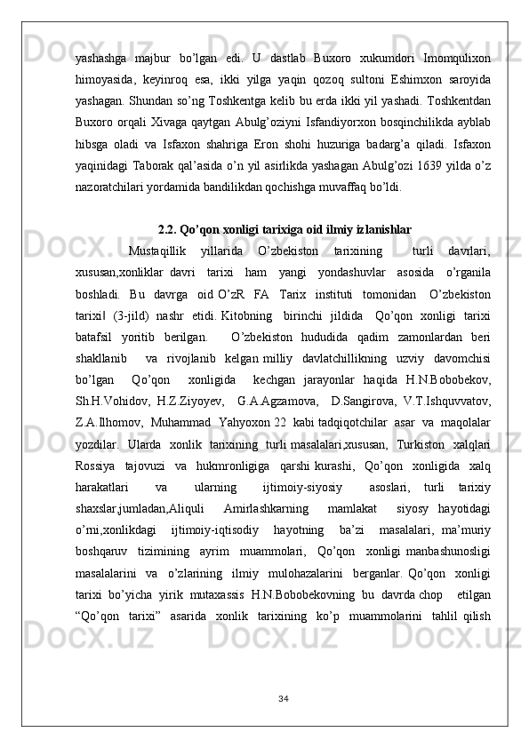 yashashga   majbur   bo’lgan   edi.   U   dastlab   Buxoro   xukumdori   Imomqulixon
himoyasida,   keyinroq   esa,   ikki   yilga   yaqin   qozoq   sultoni   Eshimxon   saroyida
yashagan. Shundan so’ng Toshkentga kelib bu erda ikki yil yashadi. Toshkentdan
Buxoro  orqali   Xivaga   qaytgan   Abulg’oziyni   Isfandiyorxon   bosqinchilikda   ayblab
hibsga   oladi   va   Isfaxon   shahriga   Eron   shohi   huzuriga   badarg’a   qiladi.   Isfaxon
yaqinidagi Taborak qal’asida o’n yil asirlikda yashagan Abulg’ozi 1639 yilda o’z
nazoratchilari yordamida bandilikdan qochishga muvaffaq bo’ldi.
 2.2. Qo’qon xonligi tarixiga oid ilmiy izlanishlar
              Mustaqillik     yillarida     O’zbekiston     tarixining         turli     davrlari,
xususan,xonliklar   davri     tarixi     ham     yangi     yondashuvlar     asosida     o’rganila
boshladi.     Bu     davrga     oid   O’zR     FA     Tarix     instituti     tomonidan       O’zbekiston
tarixi    (3-jild)   nashr   etidi. Kitobning     birinchi   jildida     Qo’qon   xonligi   tarixi‖
batafsil     yoritib     berilgan.           O’zbekiston     hududida     qadim     zamonlardan     beri
shakllanib         va     rivojlanib     kelgan   milliy     davlatchillikning     uzviy     davomchisi
bo’lgan     Qo’qon     xonligida     kechgan   jarayonlar   haqida   H.N.Bobobekov,
Sh.H.Vohidov,  H.Z.Ziyoyev,    G.A.Agzamova,    D.Sangirova,  V.T.Ishquvvatov,
Z.A.Ilhomov,  Muhammad  Yahyoxon 22  kabi tadqiqotchilar  asar  va  maqolalar
yozdilar.   Ularda   xonlik   tarixining   turli masalalari,xususan,   Turkiston   xalqlari
Rossiya     tajovuzi     va     hukmronligiga     qarshi   kurashi,     Qo’qon     xonligida     xalq
harakatlari     va     ularning     ijtimoiy-siyosiy     asoslari,   turli   tarixiy
shaxslar,jumladan,Aliquli     Amirlashkarning     mamlakat     siyosy   hayotidagi
o’rni,xonlikdagi     ijtimoiy-iqtisodiy     hayotning     ba’zi     masalalari,   ma’muriy
boshqaruv     tizimining     ayrim     muammolari,     Qo’qon     xonligi   manbashunosligi
masalalarini     va     o’zlarining     ilmiy     mulohazalarini     berganlar.   Qo’qon     xonligi
tarixi  bo’yicha  yirik  mutaxassis  H.N.Bobobekovning  bu  davrda chop    etilgan
“Qo’qon     tarixi”     asarida     xonlik     tarixining     ko’p     muammolarini     tahlil   qilish
34