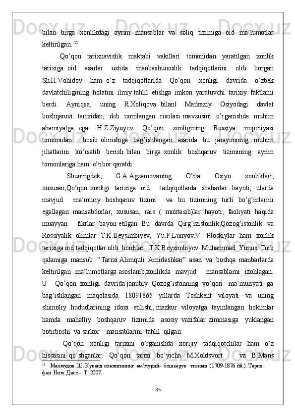 bilan   birga   xonlikdagi    ayrim   mansablar    va   soliq   tizimiga   oid   ma’lumotlar
keltirilgan.  11
Qo’qon     tarixnavislik     maktabi     vakillari     tomonidan     yaratilgan     xonlik
tarixiga   oid     asarlar     ustida     manbashunoslik     tadqiqotlarini     olib     borgan
Sh.H.Vohidov     ham   o’z     tadqiqotlarida     Qo’qon     xonligi     davrida     o’zbek
davlatchiligining  holatini  ilmiy tahlil  etishga  imkon  yaratuvchi  tarixiy  faktlarni
berdi.     Ayniqsa,     uning     R.Xoliqova   bilan     Markaziy     Osiyodagi     davlat‖
boshqaruvi     tarixidan,     deb    nomlangan    risolasi   mavzusini     o’rganishda     muhim
ahamiyatga   ega     H.Z.Ziyoyev     Qo’qon     xonligining     Rossiya     imperiyasi
tomonidan         bosib   olinishiga     bag’ishlangan     asarida     bu     jarayonning     muhim
jihatlarini     ko’rsatib     berish   bilan     birga   xonlik     boshqaruv     tizimining     ayrim
tomonlariga ham  e’tibor qaratdi. 
  Shuningdek,     G.A.Agzamovaning     O’rta     Osiyo     xonliklari,
xususan,Qo’qon   xonligi     tarixiga     oid         tadqiqotlarda     shaharlar     hayoti,     ularda
mavjud         ma’muriy     boshqaruv     tizimi         va     bu     tizimning     turli     bo’g’inlarini
egallagan  mansabdorlar,  xususan,  rais  (  muxtasib)lar  hayoti,  faoliyati  haqida
muayyan       fikrlar   bayon etilgan. Bu   davrda   Qirg’izistonlik,Qozog’istonlik   va
Rossiyalik   olimlar   T.K.Beysimbiyev,   Yu.F.Lunyov,V.   Ploskiylar   ham   xonlik
tarixiga oid tadqiqotlar olib  bordilar.  T.K.Beysimbiyev  Muhammad  Yunus  Toib
qalamiga  mansub   “Tarixi Alimquli  Amirlashkar”  asari  va  boshqa  manbarlarda
keltirilgan   ma’lumotlarga  asoslanib,xonlikda    mavjud       mansablarni     izohlagan.
U    Qo’qon  xonligi  davrida janubiy  Qozog’istonning  yo’qori   ma’muriyati  ga
bag’ishlangan     maqolasida     18091865     yillarda     Toshkent     viloyati     va     uning
shimoliy   hududlarining   idora   etilishi, mazkur   viloyatga   tayinlangan   hokimlar
hamda     mahalliy     boshqaruv     tizimida     asosiy   vazifalar   zimmasiga     yuklangan
botirboshi  va sarkor    mansablarini  tahlil  qilgan.
  Qo’qon     xonligi     tarixini     o’rganishda     xorijiy     tadqiqotchilar     ham     o’z
hissasini   qo’shganlar.     Qo’qon     tarixi     bo’yicha     M.Xoldsvort             va     B.Mans
11
     Махмудов. Ш. Куканд хонлигининг  ма‘мурий-  бошкарув   тизими  (1709-1876 йй.). Тарих 
фан. Ном. Дисс.-  Т. 2007.
35 