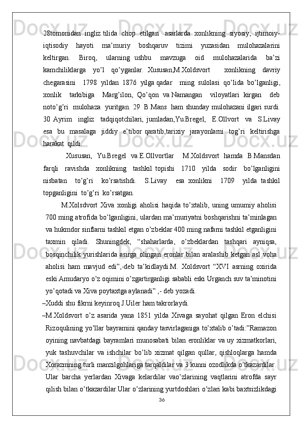 28tomonidan  ingliz tilida  chop  etilgan   asarlarda  xonlikning  siyosiy,  ijtimoiy-
iqtisodiy     hayoti     ma’muriy     boshqaruv     tizimi     yuzasidan     mulohazalarini
keltirgan.     Biroq,     ularning   ushbu     mavzuga     oid     mulohazalarida     ba’zi
kamchiliklarga     yo’l     qo’yganlar.   Xususan,M.Xoldsvort         xonlikning     davriy
chegarasini    1798  yildan  1876  yilga qadar    ming  sulolasi  qo’lida  bo’lganligi,
xonlik    tarkibiga    Marg’ilon,  Qo’qon  va Namangan    viloyatlari  kirgan    deb
noto’g’ri   mulohaza   yuritgan. 29   B.Mans   ham shunday mulohazani ilgari surdi.
30   Ayrim     ingliz     tadqiqotchilari,   jumladan,Yu.Bregel,     E.Ollvort     va     S.Livay
esa     bu     masalaga     jiddiy     e’tibor   qaratib,tarixiy     jarayonlarni     tog’ri     keltirishga
harakat  qildi.
   Xususan,   Yu.Bregel   va E.Ollvortlar       M.Xoldsvort   hamda   B.Mansdan
farqli     ravishda     xonlikning     tashkil   topishi     1710     yilda     sodir     bo’lganligini
nisbatan     to’g’ri     ko’rsatishdi.     S.Livay     esa   xonlikni     1709     yilda   tashkil
topganligini  to’g’ri  ko’rsatgan.
M.Xolsdvort   Xiva   xonligi   aholisi   haqida   to’xtalib,   uning   umumiy   aholisi
700 ming atrofida bo’lganligini, ulardan ma’muriyatni boshqarishni ta’minlagan
va hukmdor sinflarni tashkil etgan o’zbeklar 400 ming nafarni tashkil etganligini
taxmin   qiladi.   Shuningdek,   “shaharlarda,   o’zbeklardan   tashqari   ayniqsa,
bosqinchilik   yurishlarida   asirga   olingan  eronlar   bilan   aralashib   ketgan  asl   voha
aholisi   ham   mavjud   edi”,-deb   ta’kidlaydi.M.   Xoldsvort   “XVI   asrning   oxirida
eski Amudaryo o’z oqimini o’zgartirganligi sababli eski Urganch suv ta’minotini
yo’qotadi va Xiva poytaxtga aylanadi” ,- deb   yozadi.
– Xuddi shu fikrni keyinroq J.Uiler ham takrorlaydi .
– M.Xoldsvort   o’z   asarida   yana   1851   yilda   Xivaga   sayohat   qilgan   Eron   elchisi
Rizoqulining yo’llar bayramini qanday tasvirlaganiga to’xtalib o’tadi:”Ramazon
oyining navbatdagi bayramlari munosabati bilan eronliklar va uy xizmatkorlari,
yuk   tashuvchilar   va   ishchilar   bo’lib   xizmat   qilgan   qullar,   qishloqlarga   hamda
Xorazmning turli manzilgohlariga tarqaldilar va 3 kunni ozodlikda o’tkazardilar.
Ular   barcha   yerlardan   Xivaga   kelardilar   vao’zlarining   vaqtlarini   atrofda   sayr
qilish bilan o’tkazardilar.Ular o’zlarining yurtdoshlari o’zlari kabi baxtsizlikdagi
36