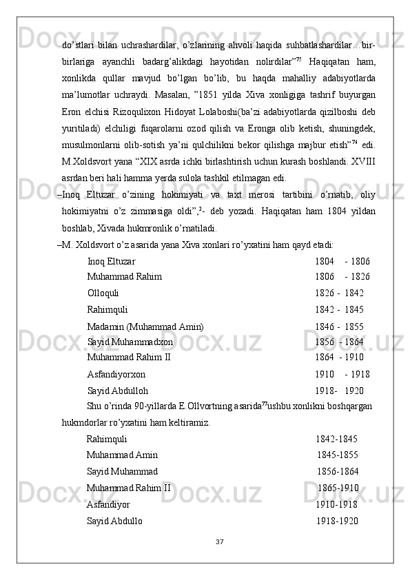 do’stlari   bilan   uchrashardilar,   o’zlarining   ahvoli   haqida   suhbatlashardilar…bir-
birlariga   ayanchli   badarg’alikdagi   hayotidan   nolirdilar” 75
  Haqiqatan   ham,
xonlikda   qullar   mavjud   bo’lgan   bo’lib,   bu   haqda   mahalliy   adabiyotlarda
ma’lumotlar   uchraydi.   Masalan,   ”1851   yilda   Xiva   xonligiga   tashrif   buyurgan
Eron   elchisi   Rizoqulixon   Hidoyat   Lolaboshi(ba’zi   adabiyotlarda   qizilboshi   deb
yuritiladi)   elchiligi   fuqarolarni   ozod   qilish   va   Eronga   olib   ketish,   shuningdek,
musulmonlarni   olib-sotish   ya’ni   qulchilikni   bekor   qilishga   majbur   etish” 76
  edi.
M.Xoldsvort yana “XIX asrda ichki birlashtirish uchun kurash boshlandi. XVIII
asrdan beri hali hamma yerda sulola tashkil etilmagan edi. 
– Inoq   Eltuzar   o’zining   hokimiyati   va   taxt   merosi   tartibini   o’rnatib,   oliy
hokimiyatni   o’z   zimmasiga   oldi”, 2
-   deb   yozadi.   Haqiqatan   ham   1804   yildan
boshlab, Xivada hukmronlik o’rnatiladi.
– M. Xoldsvort o’z asarida yana Xiva xonlari ro’yxatini ham qayd etadi:
Inoq Eltuzar 1804 - 1806
Muhammad Rahim 1806 - 1826
Olloquli 1826 - 1842
Rahimquli 1842 - 1845
Madamin (Muhammad Amin) 1846 - 1855
Sayid Muhammadxon 1856   - 1864
Muhammad Rahim II 1864   - 1910
Asfandiyorxon 1910 - 1918
Sayid Abdulloh 1918- 1920
Shu o’rinda 90-yillarda E.Ollvortning asarida 77
ushbu xonlikni boshqargan 
hukmdorlar ro’yxatini ham keltiramiz.
Rahimquli                                             1842-1845
Muhammad Amin                                            1845-1855
Sayid Muhammad                                            1856-1864
Muhammad Rahim II                                            1865-1910
Asfandiyor                                             1910-1918
Sayid Abdullo                                            1918-1920
37 