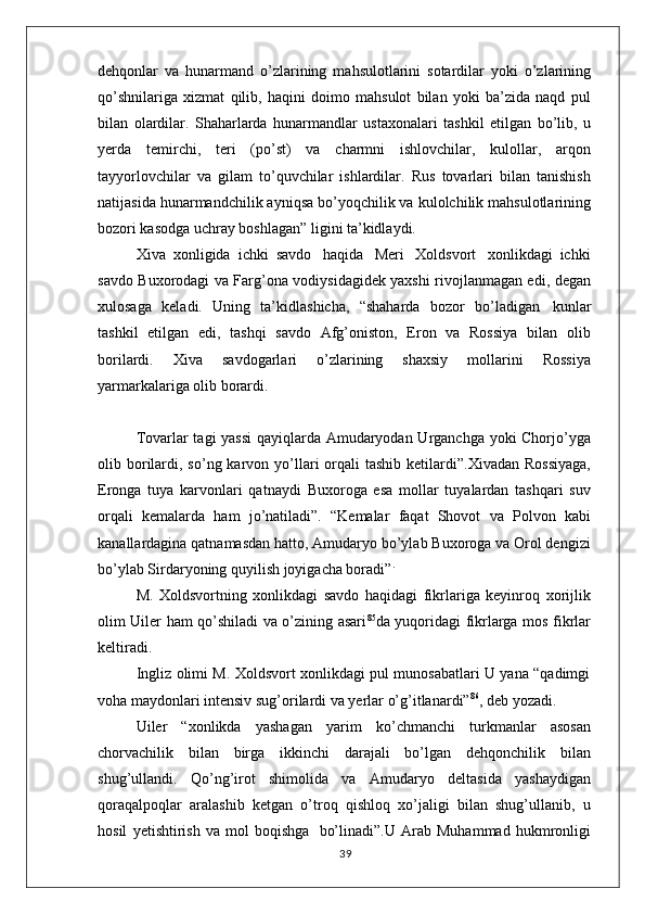 dehqonlar   va   hunarmand   o’zlarining   mahsulotlarini   sotardilar   yoki   o’zlarining
qo’shnilariga   xizmat   qilib,   haqini   doimo   mahsulot   bilan   yoki   ba’zida   naqd   pul
bilan   olardilar.   Shaharlarda   hunarmandlar   ustaxonalari   tashkil   etilgan   bo’lib,   u
yerda   temirchi,   teri   (po’st)   va   charmni   ishlovchilar,   kulollar,   arqon
tayyorlovchilar   va   gilam   to’quvchilar   ishlardilar.   Rus   tovarlari   bilan   tanishish
natijasida hunarmandchilik ayniqsa bo’yoqchilik va kulolchilik mahsulotlarining
bozori kasodga uchray boshlagan” ligini ta’kidlaydi.
Xiva  xonligida  ichki  savdo   haqida   Meri   Xoldsvort   xonlikdagi  ichki
savdo Buxorodagi va Farg’ona vodiysidagidek yaxshi rivojlanmagan edi, degan
xulosaga   keladi.   Uning   ta’kidlashicha,   “shaharda   bozor   bo’ladigan   kunlar
tashkil   etilgan   edi,   tashqi   savdo   Afg’oniston,   Eron   va   Rossiya   bilan   olib
borilardi.   Xiva   savdogarlari   o’zlarining   shaxsiy   mollarini   Rossiya
yarmarkalariga olib borardi.
Tovarlar tagi yassi  qayiqlarda Amudaryodan Urganchga yoki Chorjo’yga
olib borilardi,  so’ng karvon  yo’llari  orqali  tashib  ketilardi”.Xivadan  Rossiyaga,
Eronga   tuya   karvonlari   qatnaydi   Buxoroga   esa   mollar   tuyalardan   tashqari   suv
orqali   kemalarda   ham   jo’natiladi”.   “Kemalar   faqat   Shovot   va   Polvon   kabi
kanallardagina qatnamasdan hatto, Amudaryo bo’ylab Buxoroga va Orol dengizi
bo’ylab Sirdaryoning quyilish joyigacha boradi” .
M.   Xoldsvortning   xonlikdagi   savdo   haqidagi   fikrlariga   keyinroq   xorijlik
olim Uiler ham qo’shiladi va o’zining asari 85
da yuqoridagi fikrlarga mos fikrlar
keltiradi.
Ingliz olimi M. Xoldsvort xonlikdagi pul munosabatlari U yana “qadimgi
voha maydonlari intensiv sug’orilardi va yerlar o’g’itlanardi” 86
, deb yozadi.
Uiler   “xonlikda   yashagan   yarim   ko’chmanchi   turkmanlar   asosan
chorvachilik   bilan   birga   ikkinchi   darajali   bo’lgan   dehqonchilik   bilan
shug’ullandi.   Qo’ng’irot   shimolida   va   Amudaryo   deltasida   yashaydigan
qoraqalpoqlar   aralashib   ketgan   o’troq   qishloq   xo’jaligi   bilan   shug’ullanib,   u
hosil   yetishtirish   va   mol   boqishga   bo’linadi”.U   Arab   Muhammad   hukmronligi
39