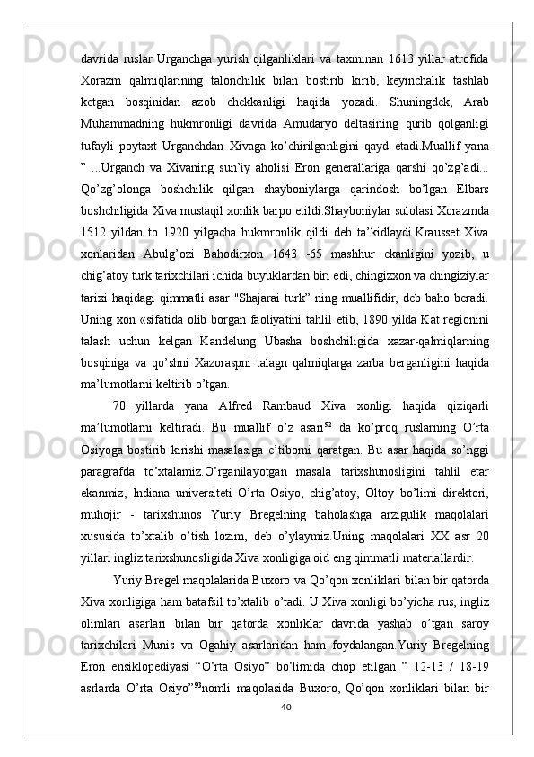 davrida   ruslar   Urganchga   yurish   qilganliklari   va   taxminan   1613   yillar   atrofida
Xorazm   qalmiqlarining   talonchilik   bilan   bostirib   kirib,   keyinchalik   tashlab
ketgan   bosqinidan   azob   chekkanligi   haqida   yozadi.   Shuningdek,   Arab
Muhammadning   hukmronligi   davrida   Amudaryo   deltasining   qurib   qolganligi
tufayli   poytaxt   Urganchdan   Xivaga   ko’chirilganligini   qayd   etadi.Muallif   yana
”   ...Urganch   va   Xivaning   sun’iy   aholisi   Eron   generallariga   qarshi   qo’zg’adi...
Qo’zg’olonga   boshchilik   qilgan   shayboniylarga   qarindosh   bo’lgan   Elbars
boshchiligida Xiva mustaqil xonlik barpo etildi.Shayboniylar sulolasi Xorazmda
1512   yildan   to   1920   yilgacha   hukmronlik   qildi   deb   ta’kidlaydi.Krausset   Xiva
xonlaridan   Abulg’ozi   Bahodirxon   1643   -65   mashhur   ekanligini   yozib,   u
chig’atoy turk tarixchilari ichida buyuklardan biri edi, chingizxon va chingiziylar
tarixi   haqidagi  qimmatli   asar   "Shajarai   turk”  ning  muallifidir,  deb  baho beradi.
Uning xon «sifatida olib borgan faoliyatini  tahlil etib, 1890 yilda Kat  regionini
talash   uchun   kelgan   Kandelung   Ubasha   boshchiligida   xazar-qalmiqlarning
bosqiniga   va   qo’shni   Xazoraspni   talagn   qalmiqlarga   zarba   berganligini   haqida
ma’lumotlarni keltirib o’tgan.
70   yillarda   yana   Alfred   Rambaud   Xiva   xonligi   haqida   qiziqarli
ma’lumotlarni   keltiradi.   Bu   muallif   o’z   asari 92
  da   ko’proq   ruslarning   O’rta
Osiyoga   bostirib   kirishi   masalasiga   e’tiborni   qaratgan.   Bu   asar   haqida   so’nggi
paragrafda   to’xtalamiz.O’rganilayotgan   masala   tarixshunosligini   tahlil   etar
ekanmiz,   Indiana   universiteti   O’rta   Osiyo,   chig’atoy,   Oltoy   bo’limi   direktori,
muhojir   -   tarixshunos   Yuriy   Bregelning   baholashga   arzigulik   maqolalari
xususida   to’xtalib   o’tish   lozim,   deb   o’ylaymiz.Uning   maqolalari   XX   asr   20
yillari ingliz tarixshunosligida Xiva xonligiga oid eng qimmatli   materiallardir.
Yuriy Bregel maqolalarida Buxoro va Qo’qon xonliklari bilan bir qatorda
Xiva xonligiga ham batafsil to’xtalib o’tadi. U Xiva xonligi bo’yicha rus, ingliz
olimlari   asarlari   bilan   bir   qatorda   xonliklar   davrida   yashab   o’tgan   saroy
tarixchilari   Munis   va   Ogahiy   asarlaridan   ham   foydalangan.Yuriy   Bregelning
Eron   ensiklopediyasi   “O’rta   Osiyo”   bo’limida   chop   etilgan   ”   12-13   /   18-19
asrlarda   O’rta   Osiyo” 93
nomli   maqolasida   Buxoro,   Qo’qon   xonliklari   bilan   bir
40 