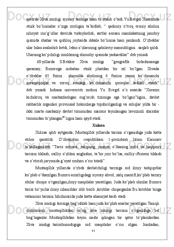 qatorda   Xiva  xonligi   siyosiy  tarixiga  ham  to’xtalib  o’tadi.Yu.Bregel  Xorazmda
etnik   bo’linmalar   o’ziga   xosligini   ta’kidlab,   “   qadimiy   o’troq   eroniy   aholini
nihoyat   mo’g’ullar   davrida   turkiylashdi,   sartlar   asosan   mamlakatning   janubiy
qismida   shahar   va   qishloq   joylarida   ikkala   bo’linma   ham   jamlandi.   O’zbeklar
ular bilan aralashib ketdi, lekin o’zlarining qabilaviy mansubligini...saqlab qoldi.
Ularning ko’pchiligi xonlikning shimoliy qismida yashardilar” deb yozadi.
60-yillarda     S.Bekker     Xiva     xonligi       ”geografik       birlashmasiga
qaramay,     Buxoroga     nisbatan     etnik     jihatdan     bir     xil     bo’lgan.     Xivada
o’zbeklar   65   foizni...   shimolda   aholining   4   foizini   yarim   ko’chmanchi
qoraqalpoqlar   va     ozroq     sondagi     ko’chmanchi     qozoqlar     tashkil     etardi"
deb   yozadi.   Indiana   universiteti   xodimi   Yu.   Bregel   o’z   asarida   “Xorazm
kichikroq   va   markazlashgan   sug’orish   tizimiga   ega   bo’lgan”ligini,   davlat
rahbarlik   organlari   provinsial   hokimlarga   topshirilganligi   va   soliqlar   yilda   bir   -
ikki   marta   markaziy   davlat   tomonidan   maxsus   tayinlangan   lavozimli   shaxslar
tomonidan to’plangan 95
 ligini ham qayd etadi.
Xulosa
Xulosa   qilib   aytganda,   Mustaqillik   yillarida   tarixni   o’rganishga   juda   katta
etibor   qaratildi.   O’zbekiston   respublikasi   1-prezidenti   Islom   Karimov
ta’kidlaganidek   “Tarix   xotirasi,   xalqning,   jonajon   o’lkaning   xolis   va   haqqoniy
tarixini tiklash, milliy o’zlikni anglashni, ta’bir joiz bo’lsa, milliy iftixorni tiklash
va o’stirish jaryonida g’oyat muhim o’rin tutadi”.
Mustaqillik   yillarida   o’zbek   davlatchiligi   tarixiga   oid   ilmiy   tadqiqotlar
ko’plab o’tkazilgan.Buxoro amirligidagi siyosiy ahvol, xalq maorifi,ko’plab tarixiy
obilar chuqur o’rganilgan,ilmiy maqolalar yaratilgan. Juda ko’plab olimlar Buxoro
tarixi bo’yicha ilmiy izlanishlar olib borib ,kitoblar chiqarganlar.Bu kitoblar bizga
vatanimiz tarixini bilishimizda juda katta ahamiyat kasb etadi.
Xiva xonligi tarixiga bag’ishlab ham juda ko’plab asarlar yaratilgan.Taniqli
olimlarimiz   mustaqillikdan   so’ng   xiva   xonligi   tarixini   o’rganishga   bel
bog’laganlar.   Mustaqillikdan     keyin    nashr     qilingan    bir     qator     to’plamlardan
Xiva     xonligi   tarixshunosligiga     oid     maqolalar     o’rin     olgan.     Jumladan,
41 
