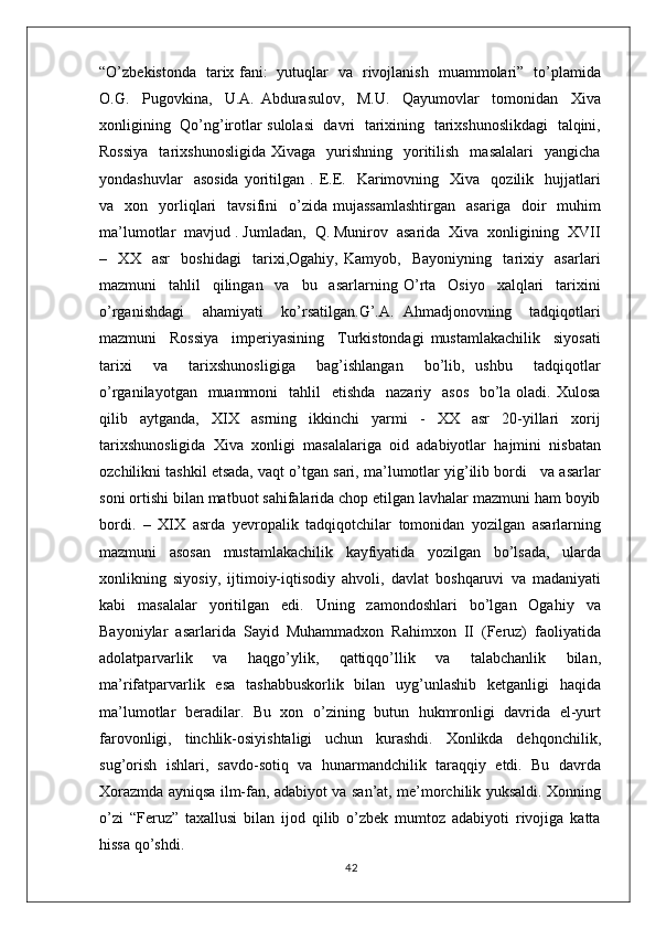 “O’zbekistonda   tarix fani:   yutuqlar   va   rivojlanish   muammolari”   to’plamida
O.G.     Pugovkina,     U.A.   Abdurasulov,     M.U.     Qayumovlar     tomonidan     Xiva
xonligining   Qo’ng’irotlar sulolasi   davri   tarixining   tarixshunoslikdagi   talqini,
Rossiya    tarixshunosligida   Xivaga    yurishning    yoritilish     masalalari    yangicha
yondashuvlar    asosida  yoritilgan  .  E.E.    Karimovning    Xiva     qozilik    hujjatlari
va    xon    yorliqlari     tavsifini     o’zida   mujassamlashtirgan     asariga    doir     muhim
ma’lumotlar  mavjud . Jumladan,  Q. Munirov  asarida  Xiva  xonligining  XVII
–     XX     asr     boshidagi     tarixi,Ogahiy,   Kamyob,     Bayoniyning     tarixiy     asarlari
mazmuni     tahlil     qilingan     va     bu     asarlarning   O’rta     Osiyo     xalqlari     tarixini
o’rganishdagi     ahamiyati     ko’rsatilgan.G’.A.   Ahmadjonovning     tadqiqotlari
mazmuni     Rossiya     imperiyasining     Turkistondagi   mustamlakachilik     siyosati
tarixi     va     tarixshunosligiga     bag’ishlangan     bo’lib,   ushbu     tadqiqotlar
o’rganilayotgan   muammoni    tahlil    etishda    nazariy   asos    bo’la oladi. Xulosa
qilib   aytganda,   XIX   asrning   ikkinchi   yarmi   -   XX   asr   20-yillari   xorij
tarixshunosligida   Xiva   xonligi   masalalariga   oid   adabiyotlar   hajmini   nisbatan
ozchilikni tashkil etsada, vaqt o’tgan sari, ma’lumotlar yig’ilib bordi   va asarlar
soni ortishi bilan matbuot sahifalarida chop etilgan lavhalar mazmuni ham boyib
bordi.   –   XIX   asrda   yevropalik   tadqiqotchilar   tomonidan   yozilgan   asarlarning
mazmuni   asosan   mustamlakachilik   kayfiyatida   yozilgan   bo’lsada,   ularda
xonlikning   siyosiy,   ijtimoiy-iqtisodiy   ahvoli,   davlat   boshqaruvi   va   madaniyati
kabi   masalalar   yoritilgan   edi.   Uning   zamondoshlari   bo’lgan   Ogahiy   va
Bayoniylar   asarlarida   Sayid   Muhammadxon   Rahimxon   II   (Feruz)   faoliyatida
adolatparvarlik   va   haqgo’ylik,   qattiqqo’llik   va   talabchanlik   bilan,
ma’rifatparvarlik   esa   tashabbuskorlik   bilan   uyg’unlashib   ketganligi   haqida
ma’lumotlar   beradilar.   Bu   xon   o’zining   butun   hukmronligi   davrida   el-yurt
farovonligi,   tinchlik-osiyishtaligi   uchun   kurashdi.   Xonlikda   dehqonchilik,
sug’orish   ishlari,   savdo-sotiq   va   hunarmandchilik   taraqqiy   etdi.   Bu   davrda
Xorazmda ayniqsa ilm-fan, adabiyot va san’at, me’morchilik yuksaldi. Xonning
o’zi   “Feruz”   taxallusi   bilan   ijod   qilib   o’zbek   mumtoz   adabiyoti   rivojiga   katta
hissa qo’shdi.
42 