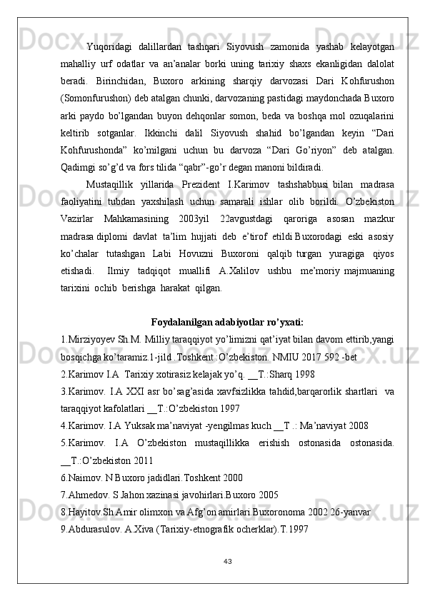 Yuqoridagi   dalillardan   tashqari   Siyovush   zamonida   yashab   kelayotgan
mahalliy   urf   odatlar   va   an’analar   borki   uning   tarixiy   shaxs   ekanligidan   dalolat
beradi.   Birinchidan,   Buxoro   arkining   sharqiy   darvozasi   Dari   Kohfurushon
(Somonfurushon) deb atalgan chunki, darvozaning pastidagi maydonchada Buxoro
arki   paydo   bo’lgandan   buyon   dehqonlar   somon,   beda   va   boshqa   mol   ozuqalarini
keltirib   sotganlar.   Ikkinchi   dalil   Siyovush   shahid   bo’lgandan   keyin   “Dari
Kohfurushonda”   ko’milgani   uchun   bu   darvoza   “Dari   Go’riyon”   deb   atalgan.
Qadimgi so’g’d va fors tilida “qabr”-go’r degan manoni bildiradi.
Mustaqillik     yillarida     Prezident     I.Karimov     tashshabbusi   bilan     madrasa
faoliyatini   tubdan   yaxshilash   uchun   samarali   ishlar   olib   borildi.   O’zbekiston
Vazirlar     Mahkamasining     2003yil     22avgustdagi     qaroriga     asosan     mazkur
madrasa diplomi  davlat  ta’lim  hujjati  deb  e’tirof  etildi Buxorodagi  eski  asosiy
ko’chalar     tutashgan     Labi     Hovuzni     Buxoroni     qalqib   turgan     yuragiga     qiyos
etishadi.       Ilmiy     tadqiqot     muallifi     A.Xalilov     ushbu     me’moriy   majmuaning
tarixini  ochib  berishga  harakat  qilgan.
Foydalanilgan adabiyotlar ro’yxati:
1.Mirziyoyev Sh.M. Milliy taraqqiyot yo’limizni qat’iyat bilan davom ettirib,yangi
bosqichga ko’taramiz.1-jild .Toshkent :O’zbekiston. NMIU 2017 592 -bet
2.Karimov I.A  Tarixiy xotirasiz kelajak yo’q. __T.:Sharq 1998
3.Karimov.   I.A  XXI   asr   bo’sag’asida   xavfsizlikka   tahdid,barqarorlik  shartlari     va
taraqqiyot kafolatlari __T.:O’zbekiston 1997 
4.Karimov. I.A Yuksak ma’naviyat -yengilmas kuch __T .: Ma’naviyat 2008
5.Karimov.   I.A   O’zbekiston   mustaqillikka   erishish   ostonasida   ostonasida.
__T.:O’zbekiston 2011
6.Naimov. N Buxoro jadidlari.Toshkent 2000
7.Ahmedov. S Jahon xazinasi javohirlari.Buxoro 2005
8.Hayitov.Sh Amir olimxon va Afg’on amirlari.Buxoronoma 2002 26-yanvar
9.Abdurasulov. A.Xiva (Tarixiy-etnografik ocherklar).T.1997
43 