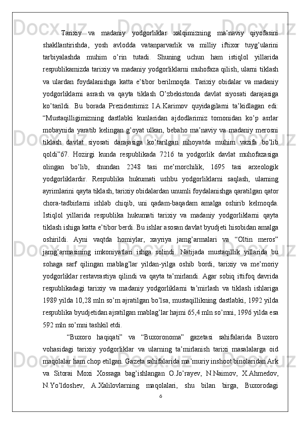 Tarixiy   va   madaniy   yodgorliklar   xalqimizning   ma’naviy   qiyofasini
shakllantirishda,   yosh   avlodda   vatanparvarlik   va   milliy   iftixor   tuyg’ularini
tarbiyalashda   muhim   o’rin   tutadi.   Shuning   uchun   ham   istiqlol   yillarida
respublikamizda tarixiy va madaniy yodgorliklarni muhofaza qilish, ularni tiklash
va   ulardan   foydalanishga   katta   e’tibor   berilmoqda.   Tarixiy   obidalar   va   madaniy
yodgorliklarni   asrash   va   qayta   tiklash   O’zbekistonda   davlat   siyosati   darajasiga
ko’tarildi.   Bu   borada   Prezidentimiz   I.A.Karimov   quyidagilarni   ta’kidlagan   edi:
“Mustaqilligimizning   dastlabki   kunlaridan   ajdodlarimiz   tomonidan   ko’p   asrlar
mobaynida   yaratib   kelingan   g’oyat   ulkan,   bebaho   ma’naviy   va   madaniy   merosni
tiklash   davlat   siyosati   darajasiga   ko’tarilgan   nihoyatda   muhim   vazifa   bo’lib
qoldi”67.   Hozirgi   kunda   respublikada   7216   ta   yodgorlik   davlat   muhofazasiga
olingan   bo’lib,   shundan   2248   tasi   me’morchilik,   1695   tasi   arxeologik
yodgorliklardir.   Respublika   hukumati   ushbu   yodgorliklarni   saqlash,   ularning
ayrimlarini qayta tiklash, tarixiy obidalardan unumli foydalanishga qaratilgan qator
chora-tadbirlarni   ishlab   chiqib,   uni   qadam-baqadam   amalga   oshirib   kelmoqda.
Istiqlol   yillarida   respublika   hukumati   tarixiy   va   madaniy   yodgorliklarni   qayta
tiklash ishiga katta e’tibor berdi. Bu ishlar asosan davlat byudjeti hisobidan amalga
oshirildi.   Ayni   vaqtda   homiylar,   xayriya   jamg’armalari   va   “Oltin   meros”
jamg’armasining   imkoniyatlari   ishga   solindi.   Natijada   mustaqillik   yillarida   bu
sohaga   sarf   qilingan   mablag’lar   yildan-yilga   oshib   bordi,   tarixiy   va   me’moriy
yodgorliklar   restavrastiya   qilindi   va   qayta   ta’mirlandi.   Agar   sobiq   ittifoq   davrida
respublikadagi   tarixiy   va   madaniy   yodgorliklarni   ta’mirlash   va   tiklash   ishlariga
1989 yilda 10,28 mln so’m ajratilgan bo’lsa, mustaqillikning dastlabki, 1992 yilda
respublika byudjetidan ajratilgan mablag’lar hajmi 65,4 mln so’mni, 1996 yilda esa
592 mln so’mni tashkil etdi.
  “Buxoro   haqiqati”   va   “Buxoronoma”   gazetasi   sahifalarida   Buxoro
vohasidagi   tarixiy   yodgorliklar   va   ularning   ta’mirlanish   tarixi   masalalarga   oid
maqolalar ham chop etilgan. Gazeta sahifalarida ma’muriy inshoot binolaridan Ark
va   Sitorai   Moxi   Xossaga   bag’ishlangan   O.Jo’rayev,   N.Naimov,   X.Ahmedov,
N.Yo’ldoshev,   A.Xalilovlarning   maqolalari,   shu   bilan   birga,   Buxorodagi
6 