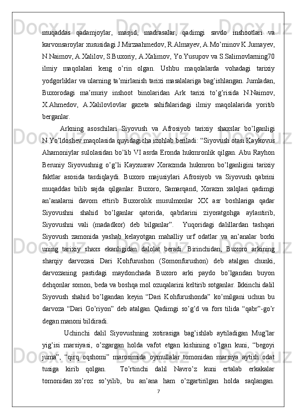 muqaddas   qadamjoylar,   masjid,   madrasalar,   qadimgi   savdo   inshootlari   va
karvonsaroylar xususidagi J.Mirzaahmedov, R.Almayev, A.Mo’minov K.Jumayev,
N.Naimov, A.Xalilov, S.Buxoriy, A.Xalimov, Yo.Yusupov va S.Salimovlarning70
ilmiy   maqolalari   keng   o’rin   olgan.   Ushbu   maqolalarda   vohadagi   tarixiy
yodgorliklar va ularning ta’mirlanish tarixi masalalariga bag’ishlangan. Jumladan,
Buxorodagi   ma’muriy   inshoot   binolaridan   Ark   tarixi   to’g’risida   N.Naimov,
X.Ahmedov,   A.Xalilovlovlar   gazeta   sahifalaridagi   ilmiy   maqolalarida   yoritib
berganlar. 
Arkning   asoschilari   Siyovush   va   Afrosiyob   tarixiy   shaxslar   bo’lganligi
N.Yo’ldoshev maqolasida quyidagicha izohlab beriladi: “Siyovush otasi Kaykovus
Ahamoniylar sulolasidan bo’lib VI asrda Eronda hukmronlik qilgan. Abu Rayhon
Beruniy   Siyovushnig   o’g’li   Kayxusrav   Xorazmda   hukmron   bo’lganligini   tarixiy
faktlar   asosida   tasdiqlaydi.   Buxoro   majusiylari   Afrosiyob   va   Siyovush   qabrini
muqaddas   bilib   sajda   qilganlar.   Buxoro,   Samarqand,   Xorazm   xalqlari   qadimgi
an’analarni   davom   ettirib   Buxorolik   musulmonlar   XX   asr   boshlariga   qadar
Siyovushni   shahid   bo’lganlar   qatorida,   qabrlarini   ziyoratgohga   aylantirib,
Siyovushni   vali   (madadkor)   deb   bilganlar”.     Yuqoridagi   dalillardan   tashqari
Siyovush   zamonida   yashab   kelayotgan   mahalliy   urf   odatlar   va   an’analar   borki
uning   tarixiy   shaxs   ekanligidan   dalolat   beradi.   Birinchidan,   Buxoro   arkining
sharqiy   darvozasi   Dari   Kohfurushon   (Somonfurushon)   deb   atalgan   chunki,
darvozaning   pastidagi   maydonchada   Buxoro   arki   paydo   bo’lgandan   buyon
dehqonlar somon, beda va boshqa mol ozuqalarini keltirib sotganlar. Ikkinchi dalil
Siyovush   shahid   bo’lgandan   keyin   “Dari   Kohfurushonda”   ko’milgani   uchun   bu
darvoza   “Dari   Go’riyon”   deb   atalgan.   Qadimgi   so’g’d   va   fors   tilida   “qabr”-go’r
degan manoni bildiradi.
  Uchinchi   dalil   Siyovushning   xotirasiga   bag’ishlab   aytiladigan   Mug’lar
yig’isi   marsiyasi,   o’zgargan   holda   vafot   etgan   kishining   o’lgan   kuni,   “begoyi
juma”,  “qirq  oqshomi”  marosimida  oymullalar  tomonidan  marsiya  aytish  odat
tusiga     kirib     qolgan.         To’rtinchi     dalil     Navro’z     kuni     ertalab     erkakalar
tomonidan   xo’roz     so’yilib,     bu     an’ana     ham     o’zgartirilgan     holda     saqlangan.
7 