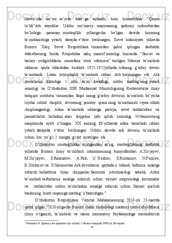 Navro’zda     xo’roz   so’yish     odat   ga     aylanib,     buni     buxoroliklar     “Qozon
to’ldi”deb     ataydilar   .   Ushbu     me’moriy     majmuaning     qadimiy     inshootlardan
bo’lishiga     qaramay   mustaqillik     yillarigacha     bo’lgan     davrda     binoning
ta’mirlanishiga   yetarli    darajda e’tibor   berilmagan.   Sovet    hokimiyati    yillarida
Buxoro     Xalq     Sovet     Respublikasi   tomonidan     qabul     qilingan     dastlabki
dekretlarning     birida     Respublika     xalq     maorif   nozirligi     huzurida     “San’at     va
tarixiy     yodgorliklarni     muxofaza     etish     seksiyasi”   tuzilgan.   Seksiya     ta’mirlash
ishlarini    qayta   tiklashdan    boshlab   1921-1922yillarda Arkning   g’arbiy   devori
ta’mirlandi.     Lekin     keyinchalik     ta’mirlash     ishlari     olib   borilmagan     edi.     Ark
devorlarini     tiklashga     1     mln     so’m     kerakligi,     ushbu     mablag’ning   yetarli
emasligi   va   O’zbekiston   SSR   Madaniyat   Minstirligining   Restavratsiya   ilmiy
tadqiqot  institutui  tomonidan  faqat  uning  g’arbiy  devorini  ta’mirlash  bo’yicha
loyiha  ishlab  chiqilib,  devorning  janubiy  qismi ning  ta’mirlanish  rejasi ishlab
chiqilmaganligi,     Arkni     ta’mirlash     ishlariga     partiya,     sovet     tashkilotlari     va
jamoatchilik     birlashm   alari     diqqatini     jalb     qilish     lozimligi     N.Naimovning
maqolasida     aytib    o’tilagan.    XX    asrning     80-yillarida    arkni    tamirlash    ishlari
yetarli   darajada     e’tibor     berilmagan.     Ushbu     davrda     ark     devorni     ta’mirlash
uchun  bor  yo’g’i 2  mingta  g’isht  ajratilgan  edi . 
O’zbekiston   mustaqillikka   erishgandan   so’ng,   mustaqillikning   dastlabki
yillarida    Buxoro    ilmiy    ta’mirlash     ustaxonasining     bunyodkorlari     A.Xo’jayev,
M.Xo’jayev,     S.Raxmatov,     A.Pak,     U.Troshuv,     S.Rustamov,     N.Fozilov,
B.Xoldorov va  X.Salomovlar Ark devorlarini  qaytada n  tiklash  tadbirini  amalga
oshirish   tashabbusi     bilan     chiqqanlar.Sarmoya     yetishmasligi     sababli     Arkni
ta’mirlash tadbirlarini   amalga   oshirish   uchun   viloyat   miqyosidagi   korxonalar
va     tashkilotlar   ushbu   ta’mirlashni   amalga   oshirish   uchun   Sanoat   qurilish
bankining  hisob raqamiga mablag’ o’tkazishgan. 2
 
O’zbekiston   Respublikasi   Vazirlar   Mahkamasining   2010-yil   23-martda
qabul qilgan “2020-yilgacha Buxoro shahri hududidagi madaniy meros obyektlarni
ilmiy   o’rganish,   ta’mirlash   va   ularni   zamonaviy   foydalanishga   moslashtirish
2
  Ahmedov X. Qadimiy ark qaytadan yuz ochadi // Buxoro haqiqati.1992-yil 28-noyabr.
8 