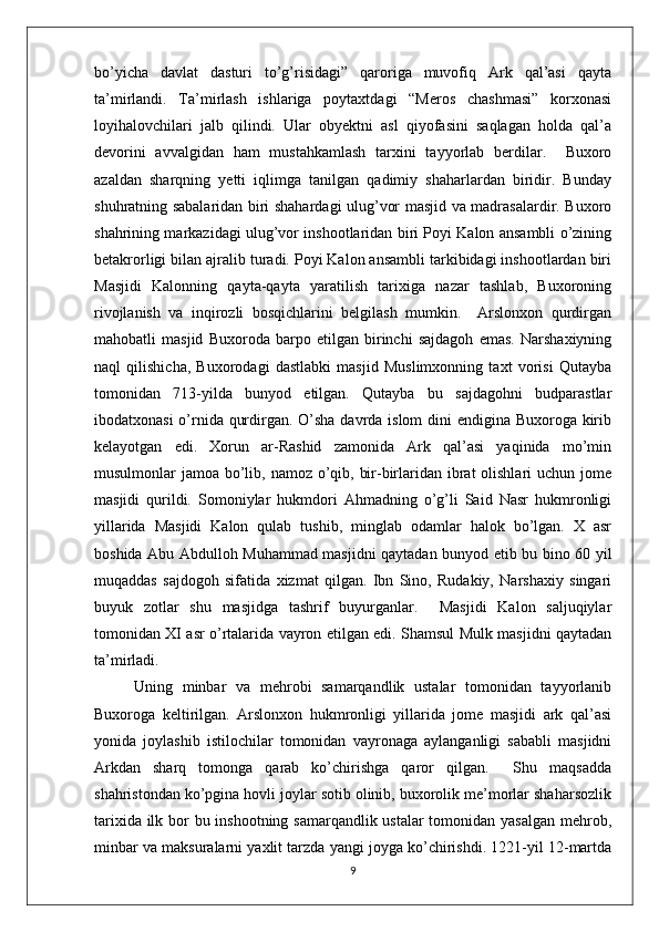 bo’yicha   davlat   dasturi   to’g’risidagi”   qaroriga   muvofiq   Ark   qal’asi   qayta
ta’mirlandi.   Ta’mirlash   ishlariga   poytaxtdagi   “Meros   chashmasi”   korxonasi
loyihalovchilari   jalb   qilindi.   Ular   obyektni   asl   qiyofasini   saqlagan   holda   qal’a
devorini   avvalgidan   ham   mustahkamlash   tarxini   tayyorlab   berdilar.     Buxoro
azaldan   sharqning   yetti   iqlimga   tanilgan   qadimiy   shaharlardan   biridir.   Bunday
shuhratning sabalaridan biri shahardagi ulug’vor masjid va madrasalardir. Buxoro
shahrining markazidagi ulug’vor inshootlaridan biri Poyi Kalon ansambli o’zining
betakrorligi bilan ajralib turadi. Poyi Kalon ansambli tarkibidagi inshootlardan biri
Masjidi   Kalonning   qayta-qayta   yaratilish   tarixiga   nazar   tashlab,   Buxoroning
rivojlanish   va   inqirozli   bosqichlarini   belgilash   mumkin.     Arslonxon   qurdirgan
mahobatli   masjid   Buxoroda   barpo   etilgan   birinchi   sajdagoh   emas.   Narshaxiyning
naql   qilishicha,   Buxorodagi   dastlabki   masjid   Muslimxonning   taxt   vorisi   Qutayba
tomonidan   713-yilda   bunyod   etilgan.   Qutayba   bu   sajdagohni   budparastlar
ibodatxonasi  o’rnida qurdirgan. O’sha davrda islom  dini  endigina Buxoroga kirib
kelayotgan   edi.   Xorun   ar-Rashid   zamonida   Ark   qal’asi   yaqinida   mo’min
musulmonlar jamoa bo’lib, namoz o’qib, bir-birlaridan ibrat olishlari  uchun jome
masjidi   qurildi.   Somoniylar   hukmdori   Ahmadning   o’g’li   Said   Nasr   hukmronligi
yillarida   Masjidi   Kalon   qulab   tushib,   minglab   odamlar   halok   bo’lgan.   X   asr
boshida Abu Abdulloh Muhammad masjidni qaytadan bunyod etib bu bino 60 yil
muqaddas   sajdogoh   sifatida   xizmat   qilgan.   Ibn   Sino,   Rudakiy,   Narshaxiy   singari
buyuk   zotlar   shu   masjidga   tashrif   buyurganlar.     Masjidi   Kalon   saljuqiylar
tomonidan XI asr o’rtalarida vayron etilgan edi. Shamsul Mulk masjidni qaytadan
ta’mirladi. 
Uning   minbar   va   mehrobi   samarqandlik   ustalar   tomonidan   tayyorlanib
Buxoroga   keltirilgan.   Arslonxon   hukmronligi   yillarida   jome   masjidi   ark   qal’asi
yonida   joylashib   istilochilar   tomonidan   vayronaga   aylanganligi   sababli   masjidni
Arkdan   sharq   tomonga   qarab   ko’chirishga   qaror   qilgan.     Shu   maqsadda
shahristondan ko’pgina hovli joylar sotib olinib, buxorolik me’morlar shaharsozlik
tarixida ilk bor bu inshootning samarqandlik ustalar  tomonidan yasalgan mehrob,
minbar va maksuralarni yaxlit tarzda yangi joyga ko’chirishdi. 1221-yil 12-martda
9 