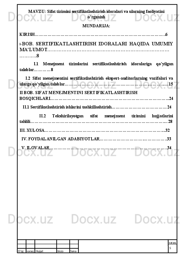 MAVZU: Sifat tizimini sertifikatlashtirish idoralari va ularning faoliyatini
o’rganish
MUNDARIJA:
KIRISH………………………………………………………………………………..6
I -BOB.   SERTIFIKATLASHTIRISH   IDORALARI   HAQIDA   UMUMIY
MA'LUMOT…………………………………………………………………
………..8
      I.1   Menejment   tizimlarini   sertifikatlashtirish   idoralariga   qo'yilgan
talablar…………8
      I.2   Sifat   menejmentini   sertifikatlashtirish   ekspert-auditorlarning   vazifalari   va
ularga qo'yilgan talablar………………………………….……………….………...…15
II BOB. SIFAT MENEJMENTINI  SERTIFIKATLASHTIRISH
BOSQICHLARI………………………………………………………………………...24
   II.1 Sertifikatlashtirish ishlarini tashkillashtirish…………………………………24
      II.2   Tekshirilayotgan   sifat   menejment   tizimini   hujjatlarini
tahlili………………………………………………………………………………….…28
III. XULOSA……………………………….………………………………………....32
IV. FOYDALANILGAN ADABIYOTLAR………………………….……………..33
V. ILOVALAR………………………………………………………………………..34
O’zg varaq H ujjat Imzo Sana varaq
  5  