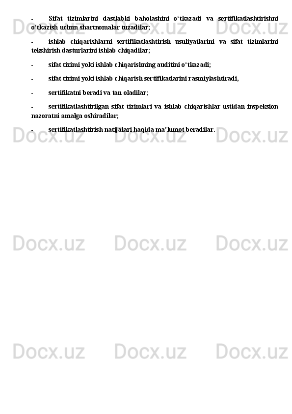- Sifat   tizimlarini   dastlabki   baholashini   o‘tkazadi   va   sertifikatlashtirishni
o‘tkazish uchun shartnomalar tuzadilar;
- ishlab   chiqarishlarni   sertifikatlashtirish   usuliyatlarini   va   sifat   tizimlarini
tekshirish dasturlarini ishlab chiqadilar;
- sifat tizimi yoki ishlab chiqarishning auditini o‘tkazadi;
- sifat tizimi yoki ishlab chiqarish sertifikatlarini rasmiylashtiradi,
- sertifikatni beradi  va  tan oladilar;
- sertifikatlashtirilgan   sifat   tizimlari   va   ishlab   chiqarishlar   ustidan   inspeksion
nazoratni amalga oshiradilar;
- sertifikatlashtirish natijalari haqida ma’lumot beradilar.