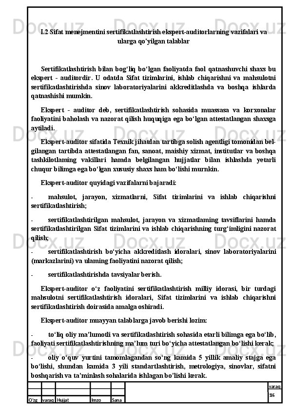 I.2 Sifat menejmentini sertifikatlashtirish ekspert-auditorlarning vazifalari va
ularga qo'yilgan talablar 
Sertifikatlashtirish   bilan   bog‘liq   bo‘lgan   faoliyatda   faol   qatnashuvchi   shaxs   bu
ekspert   -   auditordir.   U   odatda   Sifat   tizimlarini,   ishlab   chiqarishni   va   mahsulotni
sertifikatlashtirishda   sinov   laboratoriyalarini   akkreditlashda   va   boshqa   ishlarda
qatnashishi mumkin.
Ekspert   -   auditor   deb,   sertifikatlashtirish   sohasida   muassasa   va   korxonalar
faoliyatini baholash va nazorat qilish huquqiga ega bo‘lgan attestatlangan shaxsga
aytiladi.
Ekspert-auditor sifatida Texnik jihatdan tartibga solish agentligi tomonidan bel-
gilangan   tartibda  attestatlangan  fan,  sanoat,   maishiy   xizmat,   institutlar   va  boshqa
tashkilotlaming   vakillari   hamda   belgilangan   hujjatlar   bilan   ishlashda   yetarli
chuqur bilimga ega bo‘lgan xususiy shaxs ham bo‘lishi murnkin.
Ekspert-auditor quyidagi vazifalarni bajaradi:
- mahsulot,   jarayon,   xizmatlarni,   Sifat   tizimlarini   va   ishlab   chiqarishni
sertifikatlashtirish;
- sertifikatlashtirilgan   mahsulot,   jarayon   va   xizmatlaming   tavsiflarini   hamda
sertifikatlashtirilgan  Sifat   tizimlarini  va  ishlab  chiqarishning  turg‘imligini  nazorat
qilish;
- sertifikatlashtirish   bo‘yicha   akkreditlash   idoralari,   sinov   laboratoriyalarini
(markazlarini) va ulaming faoliyatini nazorat qilish;
- sertifikatlashtirishda tavsiyalar berish.
Ekspert-auditor   o‘z   faoliyatini   sertifikatlashtirish   milliy   idorasi,   bir   turdagi
mahsulotni   sertifikatlashtirish   idoralari,   Sifat   tizimlarini   va   ishlab   chiqarishni
sertifikatlashtirish doirasida amalga oshiradi.
Ekspert-auditor muayyan talablarga javob berishi lozim:
- to‘liq oliy ma’lumotli va sertifikatlashtirish sohasida etarli bilimga ega bo‘lib,
faoliyati sertifikatlashtirishning ma’lum turi bo‘yicha attestatlangan bo‘lishi kerak;
- oliy   o‘quv   yurtini   tamomlagandan   so‘ng   kamida   5   yillik   amaliy   stajga   ega
bo‘lishi,   shundan   kamida   3   yili   standartlashtirish,   metrologiya,   sinovlar,   sifatni
boshqarish va ta’minlash sohalarida ishlagan bo’lishi kerak.
O’zg varaq H ujjat Imzo Sana varaq
  15 
O’zg varaq H ujjat Imzo Sana varaq
14