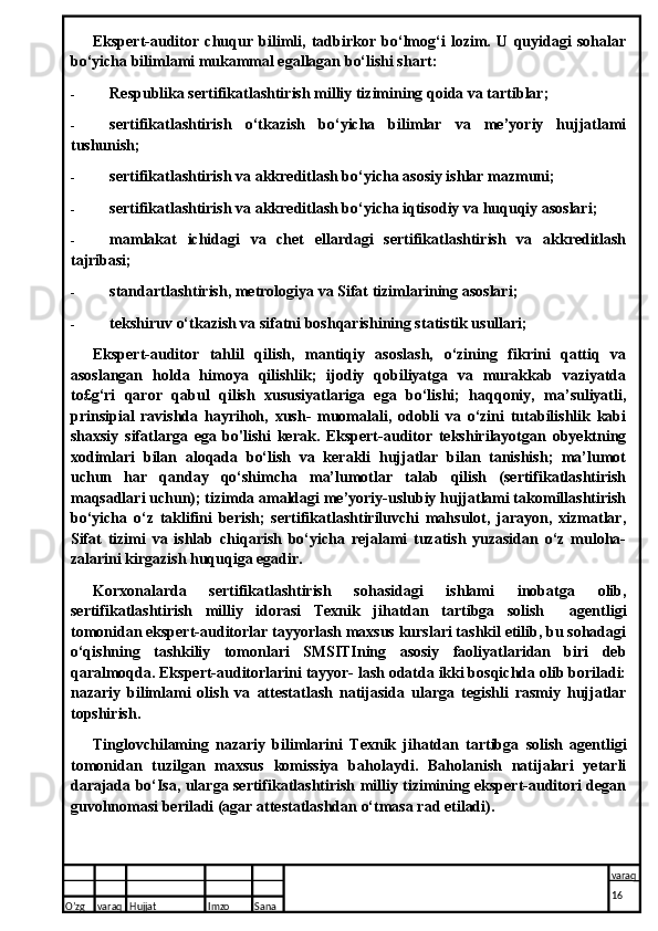 Ekspert-auditor   chuqur   bilimli,   tadbirkor   bo‘lmog‘i   lozim.   U   quyidagi   sohalar
bo‘yicha bilimlami mukammal egallagan bo‘lishi shart:
- Respublika sertifikatlashtirish milliy tizimining qoida va tartiblar;
- sertifikatlashtirish   o‘tkazish   bo‘yicha   bilimlar   va   me’yoriy   hujjatlami
tushunish;
- sertifikatlashtirish va akkreditlash bo‘yicha asosiy ishlar mazmuni;
- sertifikatlashtirish va akkreditlash bo‘yicha iqtisodiy va huquqiy asoslari;
- mamlakat   ichidagi   va   chet   ellardagi   sertifikatlashtirish   va   akkreditlash
tajribasi;
- standartlashtirish, metrologiya va Sifat tizimlarining asoslari;
- tekshiruv o‘tkazish va sifatni boshqarishining statistik usullari;
Ekspert-auditor   tahlil   qilish,   mantiqiy   asoslash,   o‘zining   fikrini   qattiq   va
asoslangan   holda   himoya   qilishlik;   ijodiy   qobiliyatga   va   murakkab   vaziyatda
to£g‘ri   qaror   qabul   qilish   xususiyatlariga   ega   bo‘lishi;   haqqoniy,   ma’suliyatli,
prinsipial   ravishda   hayrihoh,   xush-   muomalali,   odobli   va   o‘zini   tutabilishlik   kabi
shaxsiy   sifatlarga   ega   bo'lishi   kerak.   Ekspert-auditor   tekshirilayotgan   obyektning
xodimlari   bilan   aloqada   bo‘lish   va   kerakli   hujjatlar   bilan   tanishish;   ma’lumot
uchun   har   qanday   qo‘shimcha   ma’lumotlar   talab   qilish   (sertifikatlashtirish
maqsadlari uchun); tizimda amaldagi me’yoriy-uslubiy hujjatlami takomillashtirish
bo‘yicha   o‘z   taklifini   berish;   sertifikatlashtiriluvchi   mahsulot,   jarayon,   xizmatlar,
Sifat   tizimi   va   ishlab   chiqarish   bo‘yicha   rejalami   tuzatish   yuzasidan   o‘z   muloha-
zalarini kirgazish huquqiga egadir.
Korxonalarda   sertifikatlashtirish   sohasidagi   ishlami   inobatga   olib,
sertifikatlashtirish   milliy   idorasi   Texnik   jihatdan   tartibga   solish     agentligi
tomonidan ekspert-auditorlar tayyorlash maxsus kurslari tashkil etilib, bu sohadagi
o‘qishning   tashkiliy   tomonlari   SMSITIning   asosiy   faoliyatlaridan   biri   deb
qaralmoqda. Ekspert-auditorlarini tayyor- lash odatda ikki bosqichda olib boriladi:
nazariy   bilimlami   olish   va   attestatlash   natijasida   ularga   tegishli   rasmiy   hujjatlar
topshirish.
Tinglovchilaming   nazariy   bilimlarini   Texnik   jihatdan   tartibga   solish   agentligi
tomonidan   tuzilgan   maxsus   komissiya   baholaydi.   Baholanish   natijalari   yetarli
darajada bo‘Isa, ularga sertifikatlashtirish milliy tizimining ekspert-auditori degan
guvohnomasi beriladi (agar attestatlashdan o‘tmasa rad etiladi).
O’zg varaq H ujjat Imzo Sana varaq
16   