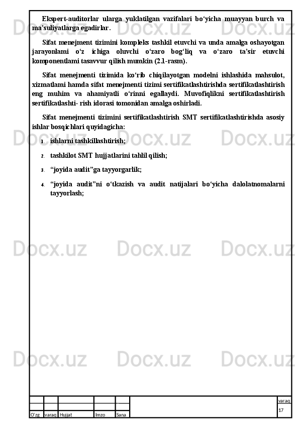 Ekspert-auditorlar   ularga   yuklatilgan   vazifalari   bo‘yicha   muayyan   burch   va
ma’suliyatlarga egadirlar.
Sifat   menejment  tizimini  kompleks   tashkil  etuvchi   va  unda  amalga  oshayotgan
jarayonlami   o‘z   ichiga   oluvchi   o‘zaro   bog‘liq   va   o‘zaro   ta’sir   etuvchi
komponentlami tasavvur qilish mumkin (2.1-rasm).
Sifat   menejmenti   tizimida   ko‘rib   chiqilayotgan   modelni   ishlashida   mahsulot,
xizmatlami  hamda sifat  menejmenti tizimi sertifikatlashtirishda sertifikatlashtirish
eng   muhim   va   ahamiyatli   o‘rinni   egallaydi.   Muvofiqlikni   sertifikatlashtirish
sertifikatlashti- rish idorasi tomonidan amalga oshirladi.
Sifat   menejmenti   tizimini   sertifikatlashtirish   SMT   sertifikatlashtirishda   asosiy
ishlar bosqichlari quyidagicha:
1. ishlarni tashkillashtirish;
2. tashkilot SMT hujjatlarini tahlil qilish;
3. “joyida audit”ga tayyorgarlik;
4. “joyida   audit”ni   o‘tkazish   va   audit   natijalari   bo‘yicha   dalolatnomalarni
tayyorlash;
O’zg varaq H ujjat Imzo Sana varaq
17   