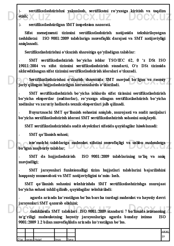 1- sertifikatlashtirishni   yakunlash,   sertifikatni   ro‘yxatga   kiritish   va   taqdim
etish;
2- sertifikatlashtirilgan SMT inspeksion nazorati.
Sifat   menejmenti   tizimini   sertifikatlashtirish   natijasida   tekshirilayotgan
tashkilotni       ISO   9001:2009   talablariga   muvofiqlik   darajasi   va   SMT   natijaviyligi
aniqlanadi.
Sertifikatlashtirishni o‘tkazish sharoitiga qo‘yiladigan tal a blar:
- SMT   sertifikatlashtirish   bo‘yicha   ishlar   TSO/IEC   62,   0   ‘z   DSt   ISO
19011:2004   va   sifat   tizimini   sertifikatlashtirish   standarti,   O‘z   DSt   tizimida
akkreditlangan sifat tizimini sertifikatlashtirish idoralari o‘tkazadi.
- Sertifikatlashtirishni   o‘tkazish   sharoitida   SMT   mavjud   bo‘lgan   va   rasmiy
joriy qilingan hujjatlashtirilgan korxonalarda o‘tkaziladi.
- SMT   sertifikatlashtirish   bo‘yicha   ishlarda   sifat   tizimini   sertifikatlashtirish
bo‘yicha   ekspertlar   (auditorlar),   ro‘yxatga   olingan   sertifikatlashtirish   bo‘yicha
xodimlar va zaruriy hollarda texnik ekspertlari jalb qilinadi.
- Buyurtmachi   SMT   qo‘llanish   sohasini   aniqlab,   murojaati   va   audit   natijalari
bo‘yicha sertifikatlashtirish idorasi SMT sertifikatlashtirish sohasini aniqlaydi.
SMT sertifikatlashtirishda audit obyektlari sifatida quyidagilar hisoblanadi:
- SMT qo'llanish sohasi;
- iste’molchi   talablariga   mahsulot   sifatini   muvofiqligi   va   ushbu   mahsulotga
bo‘lgan majburiy talablar;
- SMT   da   hujjatlashtirish     ISO   9001:2009   talablarining   to‘liq   va   aniq
mavjudligi;
- SMT   jarayonlari   funksionalligi   tizim   hujjatlari   talablarini   bajarilishini
haqqoniy munosabati va SMT natijaviyligini ta’min- lash.
SMT   qo‘llanish   sohasini   tekshirishda   SMT   sertifikatlashtirishga   murojaat
bo‘yicha sohasi tahlil qilinib, quyidagilar tekshiriladi:
-  agarda arizada ko‘rsatilgan bo‘lsa barcha turdagi mahsulot va hayotiy davri
jarayonlari SMT qamrab olishini;
-   tashkilotda   SMT   talablari     ISO   9001:2009   standarti   7  bo‘limida  istisnoning
to‘g‘riligi   mahsulotning   hayotiy   jarayonlariga   agarda   bunday   istisno     ISO
9001:2009 1.2 bilan muvofiqlikda arizada ko‘rsatilgan bo‘lsa.
O’zg varaq H ujjat Imzo Sana varaq
19   