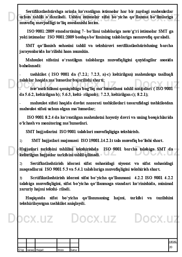 Sertifikatlashtirshga   arizda   ko‘rsatilgan   istisnolar   har   bir   turdagi   mahsulotlar
uchun   tahlili   o‘tkaziladi.   Ushbu   istisnolar   sifat   bo‘yicha   qo‘llanma   bo‘limlariga
muvofiq mavjudligi to‘liq asoslanishi lozim.
  ISO 9001:2009 standartining 7 -   bo‘limi talablariga noto‘g‘ri istisnolar SMT ga
yoki istisnolar  ISO 9001:2009 boshqa bo‘limining talablariga nomuvofiq qaraladi.
SMT   qo‘llanish   sohasini   tahlil   va   tekshiruvi   sertfikatlashtirishning   barcha
jarayonlarida ko‘rilishi ham mumkin.
Mahsulot   sifatini   o‘raatilgan   talablarga   muvofiqligini   quyidagilar   asosida
baholanadi:
- tashkilot   (   ISO   9001   da   (7.2.1;   7.2.3,   a)-c)   keltirilgan)   mahsulotga   taalluqli
talablar haqida ma’lumotlar bajarilishi sharti;
- iste’molchilami qoniqishiga bog‘liq ma’lumotlami tahlil natijalari ( ISO 9001
da 5.6.2, keltirilgan b); 5.6.3, kelti- rilganb); 7.2.3, keltirilgan c); 8.2.1);
- mahsulot  sifati  haqida davlat  nazorati  tashkilotlari  tasarufidagi  tashkilotdan
mahsulot sifati uchun olgan ma’lumotlar;
 ISO 9001 8.2.4 da ko‘rsatilgan mahsulotni hayotiy davri va uning bosqichlarida
o‘lchash va monitoring ma’lumotlari.
SMT hujjatlarini  ISO 9001 talablari muvofiqligiga tekshirish.
1)   SMT hujjatlari majmuasi  ISO 19001.14.2.1t tala muvofiq bo‘lishi shart.
Hujjatlari   tarkibini   tahlilini   tekshirishda     ISO   9001   barcha   talabiga   SMT   da
kelitrilgan hujjatlar tarkibini tahlil qilinadi.
2) Sertifkatlashtirish   idorasi   sifat   sohasidagi   siyosat   va   sifat   sohasidagi
maqsadlarni  ISO 9001 5.3 va 5.4.1 talablariga muvofiqligini tekshirish shart.
3) Scrtifikatlashtirish   idorasi   sifat   bo‘yicha   qo‘llanmani     4.2.2   ISO   9001   4.2.2
talabiga   muvofiqligini,   sifat   bo'yicha   qo‘llanmaga   standart   ko‘rinishida,   minimal
zaruriy hajmi tekshi- riladi.
Haqiqatda   sifat   bo‘yicha   qo‘llanmaning   hajmi,   tarkibi   va   tuzilshini
tekshirilayotgan tashkilot aniqlaydi.
O’zg varaq H ujjat Imzo Sana varaq
20