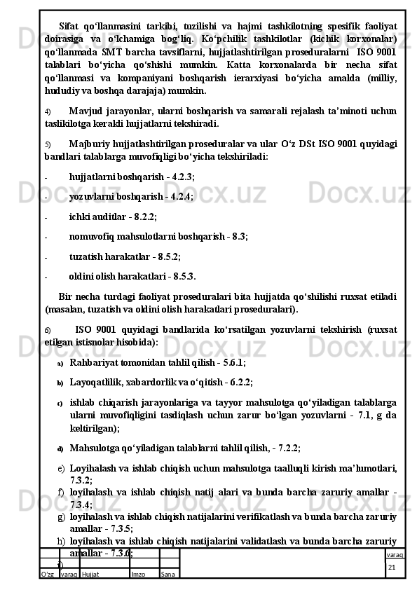 Sifat   qo‘llanmasini   tarkibi,   tuzilishi   va   hajmi   tashkilotning   spesifik   faoliyat
doirasiga   va   o‘lchamiga   bog‘liq.   Ko‘pchilik   tashkilotlar   (kichik   korxonalar)
qo‘llanmada   SMT   barcha   tavsiflarni,   hujjatlashtirilgan   proseduralarni     ISO   9001
talablari   bo‘yicha   qo‘shishi   mumkin.   Katta   korxonalarda   bir   necha   sifat
qo‘llanmasi   va   kompaniyani   boshqarish   ierarxiyasi   bo‘yicha   amalda   (milliy,
hududiy va boshqa darajaja) mumkin.
4) Mavjud   jarayonlar,   ularni   boshqarish   va   samarali   rejalash   ta’minoti   uchun
taslikilotga kerakli hujjatlarni tekshiradi.
5) Majburiy hujjatlashtirilgan proseduralar va ular O‘z DSt ISO 9001 quyidagi
bandlari talablarga muvofiqligi bo‘yicha tekshiriladi:
- hujjatlarni boshqarish - 4.2.3;
- yozuvlarni boshqarish - 4.2.4;
- ichki auditlar - 8.2.2;
- nomuvofiq mahsulotlarni boshqarish - 8.3;
- tuzatish harakatlar - 8.5.2;
- oldini olish harakatlari - 8.5.3.
Bir  necha  turdagi   faoliyat   proseduralari  bita  hujjatda  qo‘shilishi  ruxsat   etiladi
(masalan, tuzatish va oldini olish harakatlari pro seduralari).
6)   ISO   9001   quyidagi   bandlarida   ko‘rsatilgan   yozuvlarni   tekshirish   (ruxsat
etilgan istisnolar hisobida):
a) Rahbariyat tomonidan tahlil qilish - 5.6.1;
b) Layoqatlilik, xabardorlik va o‘qitish - 6.2.2;
c) ishlab  chiqarish   jarayonlariga   va   tayyor   mahsulotga   qo‘yiladigan   talablarga
ularni   muvofiqligini   tasdiqlash   uchun   zarur   bo‘lgan   yozuvlarni   -   7.1,   g   da
keltirilgan);
d) Mahsulotga qo‘yiladigan talablarni tahlil qilish, - 7.2.2;
e) Loyihalash va ishlab chiqish uchun mahsulotga taalluqli   kirish ma’lumotlari,
7.3.2;
f) loyihalash   va   ishlab   chiqish   natij   alari   va   bunda   barcha   zaruriy   amallar   -
7.3.4;
g) loyihalash va ishlab chiqish natijalarini verifikatlash va bunda barcha zaruriy
amallar - 7.3.5;
h) loyihalash va ishlab chiqish natijalarini validatlash va bunda barcha zaruriy
amallar - 7.3.6;
i)
O’zg varaq H ujjat Imzo Sana varaq
  21