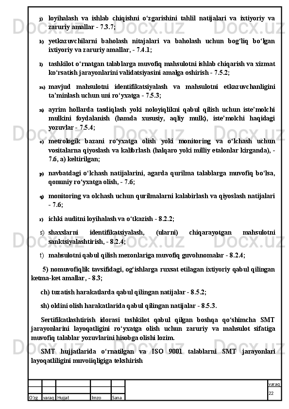 j) loyihalash   va   ishlab   chiqishni   o‘zgarishini   tahlil   natijalari   va   ixtiyoriy   va
zaruriy amallar - 7.3.7;
k) yetkazuvchilarni   baholash   nitajalari   va   baholash   uchun   bog‘liq   bo‘lgan
ixtiyoriy va zaruriy amallar, - 7.4.1;
l) tashkilot o‘rnatgan talablarga muvofiq mahsulotni ishlab chiqarish va xizmat
ko‘rsatish jarayonlarini validatsiyasini amalga oshirish - 7.5.2;
m) mavjud   mahsulotni   identifikatsiyalash   va   mahsulotni   etkazuvchanligini
ta’minlash uchun uni ro‘yxatga - 7.5.3;
n) ayrim   hollarda   tasdiqlash   yoki   noloyiqlikni   qabul   qilish   uchun   iste’molchi
mulkini   foydalanish   (hamda   xususiy,   aqliy   mulk),   iste’molchi   haqidagi
yozuvlar - 7.5.4;
o) metrologik   bazani   ro‘yxatga   olish   yoki   monitoring   va   o‘lchash   uchun
vositalarna qiyoslash va kalibrlash (halqaro yoki   milliy etalonlar kirganda), -
7.6, a) keltirilgan;
p) navbatdagi   o‘lchash   natijalarini,   agarda   qurilma   talablarga   muvofiq   bo‘lsa,
qonuniy ro‘yxatga olish, - 7.6;
q) monitoring va olchash uchun qurilmalarni kalabirlash va qiyoslash natijalari
- 7.6;
r) ichki auditni loyihalash va o‘tkazish - 8.2.2;
s) shaxslarni   identifikatsiyalash,   (ularni)   chiqarayotgan   mahsulotni
sanktsiyalashtirish, - 8.2.4;
t) mahsulotni qabul qilish mezonlariga muvofiq guvohnomalar - 8.2.4;
  5) nomuvofiqlik tavsifidagi, og‘ishlarga ruxsat etilagan ixtiyoriy qabul qilingan
ketma-ket amallar, - 8.3;
ch) tuzatish harakatlarda qabul qilingan natijalar - 8.5.2;
sh) oldini olish harakatlarida qabul qilingan natijalar - 8.5.3.
Sertifikatlashtirish   idorasi   tashkilot   qabul   qilgan   boshqa   qo‘shimcha   SMT
jarayonlarini   layoqatligini   ro‘yxatga   olish   uchun   zaruriy   va   mahsulot   sifatiga
muvofiq talablar yozuvlarini hisobga olishi lozim.
SMT   hujjatlarida   o‘rnatilgan   va   ISO   9001   talablarni   SMT   jarayonlari
layoqatliligini muvoiiqligiga tekshirish
O’zg varaq H ujjat Imzo Sana varaq
22
