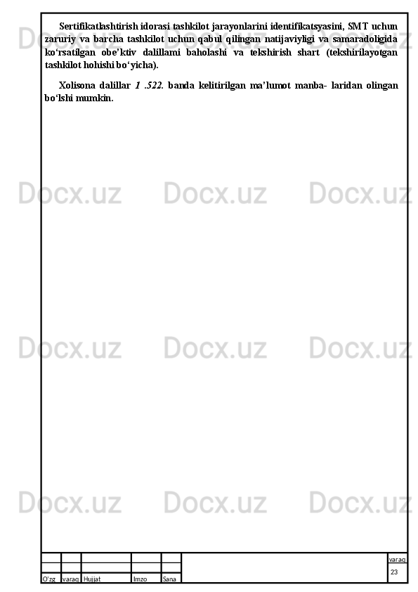 Sertifikatlashtirish idorasi tashkilot jarayonlarini identifikatsyasini, SMT uchun
zaruriy   va   barcha   tashkilot   uchun   qabul   qilingan   natijaviyligi   va   samaradoligida
ko‘rsatilgan   obe’ktiv   dalillami   baholashi   va   tekshirish   shart   (tekshirilayotgan
tashkilot hohishi bo‘yicha).
Xolisona   dalillar   1   .522.   banda   kelitirilgan   ma’lumot   manba-   laridan   olingan
bo‘lshi mumkin.
O’zg varaq H ujjat Imzo Sana varaq
  23