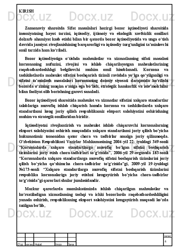 KIRISH
Zamonaviy   sharoitda   Sifat   masalalari   hozirgi   bozor   iqtisodiyoti   sharoitida
insoniyatning   hayot   tarzini,   iqtisodiy,   ijtimoiy   va   ekologik   xavfsizlik   omillari
dolzarb ahamiyat kasb etishi  bilan bir qatorda bozor iqtisodiyotida va unga о‘tish
davrida jamiyat rivojlanishining barqarorligi va iqtisodiy turg'unligini ta’minlovchi
omil tarzida ham ko‘riladi.
Bozor   iqtisodiyotiga   o‘tishda   mahsulotlar   va   xizmatlaming   sifati   masalasi
korxonaning   nufuzini,   rivojini   va   ishlab   chiqarilayotgan   mahsulotlarining
raqobatbardoshhhgi   belgilovchi   muhim   omil   hisoblanadi.   Korxona   va
tashkilotlarda   mahsulot   sifatini   boshqarish   tizimli   ravishda   yo‘lga   qo‘yilganligi   va
sifatni   ta’minlash   masalalari   korxonaning   doimiy   siyosati   darajasida   ko‘rilishi
bozorda  o‘zining  muqim   o‘miga   ega   bo‘lish,   strategik   hamkorlik  va   iste’molchilar
bilan faoliyat olib borishning garovi sanaladi.
Bozor iqtisodiyoti sharoitida mahsulot va xizmatlar sifatini xalqaro standartlar
talablariga   muvofiq   ishlab   chiqarish   hamda   korxona   va   tashkilotlarda   xalqaro
standartlami   keng   joriy   qilish   respublikamiz   eksport   salohiyatini   oshirishning
muhim va strategik omillaridan biridir.
Iqtisodiyotni   rivojlantirish   va   mahsulot   ishlab   chiqaruvchi   korxonalarning
eksport   salohiyatini   oshirish   maqsadida   xalqaro   standartlami   joriy   qilish   bo'yicha
hukumatimiz   tomonidan   qator   chora   va   tadbirlar   amalga   joriy   qilinmoqda.
O'zbekiston   Respublikasi   Vazirlar   Mahkamasining   2004-yiI   22-   iyuldagi   349-sonli
“Korxonalarda   xalqaro   standartlarga   muvofiq   bo'lgan   sifatni   boshqarish
tizimlarini   joriy   etish   chora-tadbirlari   to‘g‘risida”,   2006-yil   29-avgustda   183-sonli
“Korxonalarda   xalqaro   standartlarga   muvofiq   sifatni   boshqarish   tizimlarini   joriy
qilish   bo‘yicha   qo‘shimcha   chora-tadbirlar   to‘g‘risida”gi,   2009-yil   19-iyuldagi
№173-sonli   “Xalqaro   standartlarga   muvofiq   sifatni   boshqarish   tizimlarini
respublika   korxonalariga   joriy   etishni   kengaytirish   bo'yicha   chora-tadbirlar
to‘g‘risida”gi qarorlari shular jumlasidandir.
Mazkur   qarorlarda   mamlakatimizda   ishlab   chiqarilgan   mahsulotlar   va
ko‘rsatiladigan   xizmatlaming   tashqi   va   ichki   bozorlarda   raqobatbardoshliligini
yanada   oshirish,   respublikaning   eksport   salohiyatini   kengaytirish   maqsadi   ko‘zda
tutilgan bo‘lib,
O’zg varaq H ujjat Imzo Sana varaq
  6  