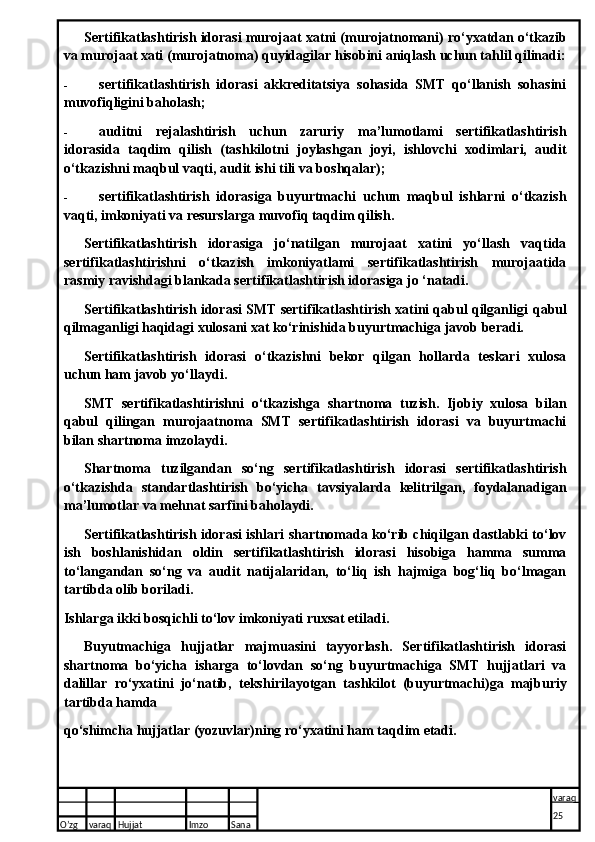 Sertifikatlashtirish idorasi murojaat   xatni (murojatnomani) ro‘yxatdan o‘tkazib
va murojaat   xati (murojatnoma) quyidagilar hisobini aniqlash uchun tahlil qilinadi:
- sertifikatlashtirish   idorasi   akkreditatsiya   sohasida   SMT   qo‘llanish   sohasini
muvofiqligini baholash;
- auditni   rejalashtirish   uchun   zaruriy   ma’lumotlami   sertifikatlashtirish
idorasida   taqdim   qilish   (tashkilotni   joylashgan   joyi,   ishlovchi   xodimlari,   audit
o‘tkazishni maqbul vaqti, audit ishi tili va boshqalar);
- sertifikatlashtirish   idorasiga   buyurtmachi   uchun   maqbul   ishlarni   o‘tkazish
vaqti, imkoniyati va resurslarga muvofiq taqdim qilish.
Sertifikatlashtirish   idorasiga   jo‘natilgan   murojaat   xatini   yo‘llash   vaqtida
sertifikatlashtirishni   o‘tkazish   imkoniyatlami   sertifikatlashtirish   murojaatida
rasmiy ravishdagi blankada sertifikatlashtirish idorasiga jo ‘natadi.
Sertifikatlashtirish idorasi SMT sertifikatlashtirish xatini qabul qilganligi   qabul
qilmaganligi haqidagi xulosani xat ko‘rinishida buyurtmachiga javob beradi.
Sertifikatlashtirish   idorasi   o‘tkazishni   bekor   qilgan   hollarda   teskari   xulosa
uchun ham javob yo‘llaydi.
SMT   sertifikatlashtirishni   o‘tkazishga   shartnoma   tuzish.   Ijobiy   xulosa   bilan
qabul   qilingan   murojaatnoma   SMT   sertifikatlashtirish   idorasi   va   buyurtmachi
bilan shartnoma imzolaydi.
Shartnoma   tuzilgandan   so‘ng   sertifikatlashtirish   idorasi   sertifikatlashtirish
o‘tkazishda   standartlashtirish   bo‘yicha   tavsiyalarda   kelitrilgan,   foydalanadigan
ma’lumotlar va mehnat sarfini baholaydi.
Sertifikatlashtirish idorasi ishlari shartnomada ko‘rib chiqilgan dastlabki to‘lov
ish   boshlanishidan   oldin   sertifikatlashtirish   idorasi   hisobiga   hamma   summa
to‘langandan   so‘ng   va   audit   natijalaridan,   to‘liq   ish   hajmiga   bog‘liq   bo‘lmagan
tartibda olib boriladi. 
Ishlarga ikki bosqichli to‘lov imkoniyati ruxsat etiladi.
Buyutmachiga   hujjatlar   majmuasini   tayyorlash.   Sertifikatlashtirish   idorasi
shartnoma   bo‘yicha   isharga   to‘lovdan   so‘ng   buyurtmachiga   SMT   hujjatlari   va
dalillar   ro‘yxatini   jo‘natib,   tekshiri layotgan   tashkilot   (buyurtmachi)ga   majburiy
tartibda hamda
qo‘shimcha hujjatlar (yozuvlar)ning ro‘yxatini ham taqdim etadi.
O’zg varaq H ujjat Imzo Sana varaq
25   