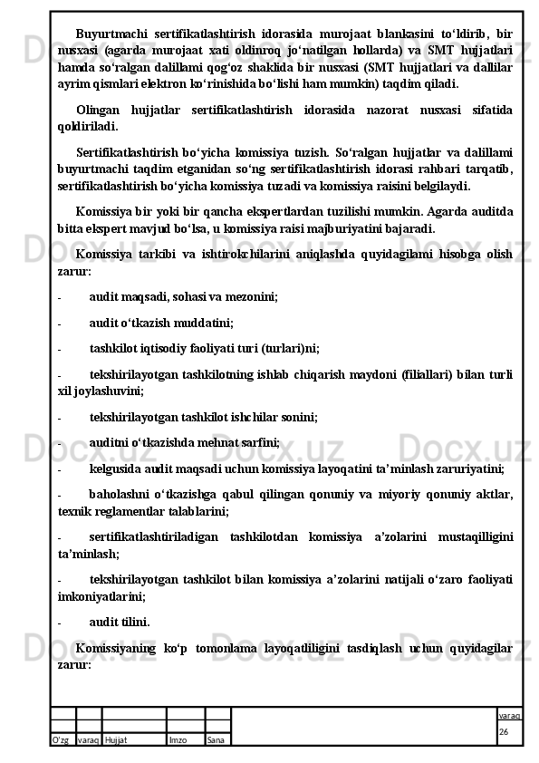 Buyurtmachi   sertifikatlashtirish   idorasida   murojaat   blankasini   to‘ldirib,   bir
nusxasi   (agarda   murojaat   xati   oldinroq   jo‘natilgan   hollarda)   va   SMT   hujjatlari
hamda   so‘ralgan  dalillami   qog‘oz   shaklida   bir  nusxasi   (SMT   hujjatlari   va  dallilar
ayrim qismlari elektron ko‘rinishida bo‘lishi ham mumkin) taqdim qiladi.
Olingan   hujjatlar   sertifikatlashtirish   idorasida   nazorat   nusxasi   sifatida
qoldiriladi.
Sertifikatlashtirish   bo‘yicha   komissiya   tuzish.   So‘ralgan   hujjatlar   va   dalillami
buyurtmachi   taqdim   etganidan   so‘ng   sertifikatlashtirish   idorasi   rahbari   tarqatib,
sertifikatlashtirish bo‘yicha komissiya tuzadi va komissiya raisini belgilaydi.
Komissiya bir yoki bir qancha eksper t lardan tuzilishi mumkin. Agarda auditda
bi t ta ekspert mavjud bo‘lsa, u komissiya raisi majburiyatini bajaradi.
Komissiya   tarkibi   va   ishtirokchilarini   aniqlashda   quyidagilami   hisobga   olish
zarur:
- audit maqsadi, sohasi va mezonini;
- audit o‘tkazish muddatini;
- tashkilot iqtisodiy faoliyati turi (turlari)ni;
- tekshirilayotgan tashkilotning ishlab chiqarish maydoni  (filiallari) bilan turli
xil joylashuvini;
- tekshirilayotgan tashkilot ishchilar sonini;
- auditni o‘tkazishda mehnat sarfini;
- kelgusida audit maqsadi uchun komissiya layoqatini ta’minlash zaruriyatini;
- baholashni   o‘tkazishga   qabul   qilingan   qonuniy   va   miyoriy   qonuniy   aktlar,
texnik reglamentlar talablarini;
- sertifikatlashtiriladigan   tashkilotdan   komissiya   a’zolarini   mustaqilligini
ta’minlash;
- tekshirilayotgan   tashkilot   bilan   komissiya   a’zolarini   natijali   o‘zaro   faoliyati
imkoniyatlarini;
- audit tilini.
Komissiyaning   ko‘p   tomonlama   layoqatliligini   tasdiqlash   uchun   quyidagilar
zarur:
O’zg varaq H ujjat Imzo Sana varaq
26   