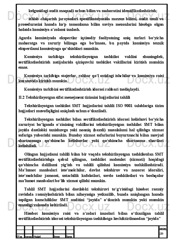 - kelgusidagi audit maqsadi uchun bilim va mahoratini identifikatlashtirish;
- ishlab   chiqarish   jarayonlari   spesifikatsiyasida   maxsus   bilimi,   audit   usuli   va
prosedurasini   hamda   ko‘p   tomonlama   bilim   saviya   mezonlarini   hisobga   olgan
holatda komissiya a’zolami tanlash.
Agarda   komissiyada   ekspertlar   iqtisodiy   faoliyatning   aniq   turlari   bo‘yicha
mahoratga   va   zaruriy   bilimga   ega   bo‘lmasa,   bu   paytda   komissiya   texnik
ekspertlami komissiyaga qo‘shishlari mumkin.
Komissiya   tarkibiga   tekshirilayotgan   tashkilot   vaklini   shuningdek,
sertifikatlashtirish   natijalarida   qiziquvchi   tashkilot   vakillarini   kiritish   mumkin
emas.
Komissiya   tarkibiga   stajerlar,   rahbar   qo‘l   ostidagi   ishchilar   va   komissiya   raisi
kuzatuvida kiritish mumkin.
Komissiya tarkibini sertifikatlashtirish idorasi rahbari tasdiqlaydi.
II.2 Tekshirilayotgan sifat menejment tizimini hujjatlarini tahlili
Tekshirilayotgan   tashkilot   SMT   hujjatlarini   tahlili   ISO   9001   talablariga   tizim
hujjatlari muvofiqligini aniqlash uchun o‘tkaziladi.
Tekshirilayotgan   tashkilot   bilan   sertifikatlashtirish   idorasi   kelishuvi   bo‘yicha
zaruriyat   bo‘lganda   o‘zinining   vakillarini   tekshirilayotgan   tashkilot   SMT   bilan
joyida   dastlabki   tanishuvga   yoki   noaniq   (baxsli)   masalalami   hal   qilishga   xizmat
safariga  yuborishi   mumkin.  Bunday  xizmat   safarlarini   buyurtmachi  bilan  mavjud
shartnomaga   qo‘shimcha   kelishuvlar   yoki   qo‘shimcha   shartnoma   shartlari
kelishiladi.
Olingan   hujjatlami   tahlili   bilan   bir   vaqtda   tekshirilayotgan   tashkilotdan   SMT
sertifikatlashtirishga   qabul   qilingan,   tashkilot   mahsulot   (xizmati)   haqidagi
qo‘shimcha   dalillami   yig‘ish   va   tahlili   qilishni   komissiya   tashkillashtiradi.
Ma’lumot   manbalari   iste’molchilar,   davlat   tekshiruv   va   nazorat   idoraliri,
iste’molchilar   jamoasi,   ustachilik   kafolatlari,   savdo   tashkilotlari   va   boshqalar
ma’lumot manbalari bo‘lib xizmat qilishi mumkin.
Tahlil   SMT   hujjatlarini   dastlabki   tekshiruvi   to‘g‘risidagi   hisobot   rasmiy
ravishda   rasmiylashtirish   bilan   nihoyasiga   yetkazilib,   bunda   aniqlangan   hamda
topilgan   kamchiliklar   SMT   auditini   “joyida”   o‘tkazish   mumkin   yoki   mumkin
emasligi xulosada keltiriladi.
Hisobot   komissiya   raisi   va   a’zolari   imzolari   bilan   o‘tkazilgan   tahlil
sertifikatlashtirish idorasi tekshirilayotgan tashkilotga kechiktirilmasdan “joyida”
O’zg varaq H ujjat Imzo Sana varaq
27  
O’zg varaq H ujjat Imzo Sana varaq
  28