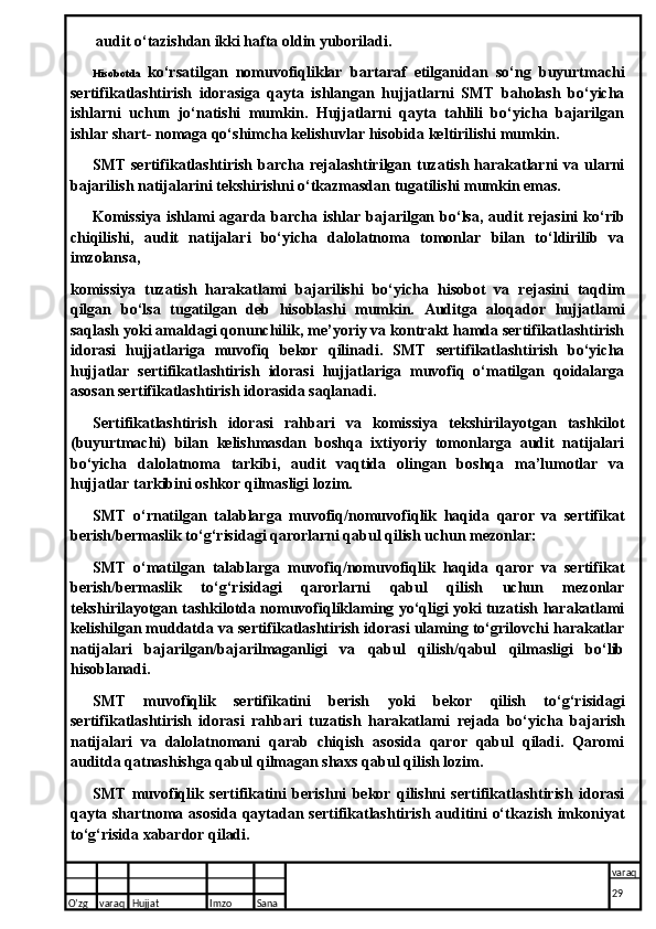 audit o‘tazishdan ikki hafta oldin yuboriladi.
Hisobotda   ko‘rsatilgan   nomuvofiqliklar   bartaraf   etilganidan   so‘ng   buyurtmachi
sertifikatlashtirish   idorasiga   qayta   ishlangan   hujjatlarni   SMT   baholash   bo‘yicha
ishlarni   uchun   jo‘natishi   mumkin.   Hujjatlarni   qayta   tahlili   bo‘yicha   bajarilgan
ishlar shart- nomaga qo‘shimcha kelishuvlar hisobida keltirilishi mumkin.
SMT sertifikatlashtirish barcha rejalashtirilgan tuzatish harakatlarni va ularni
bajarilish natijalarini tekshirishni o‘tkazmasdan tugatilishi mumkin emas.
Komissiya  ishlami  agarda barcha ishlar bajarilgan bo‘lsa, audit  rejasini  ko‘rib
chiqilishi,   audit   natijalari   bo‘yicha   dalolatnoma   tomonlar   bilan   to‘ldirilib   va
imzolansa,
komissiya   tuzatish   harakatlami   bajarilishi   bo‘yicha   hisobot   va   rejasini   taqdim
qilgan   bo‘lsa   tugatilgan   deb   hisoblashi   mumkin.   Auditga   aloqador   hujjatlami
saqlash yoki amaldagi qonunchilik, me’yoriy va kontrakt hamda sertifikatlashtirish
idorasi   hujjatlariga   muvofiq   bekor   qilinadi.   SMT   sertifikatlashtirish   bo‘yicha
hujjatlar   sertifikatlashtirish   idorasi   hujjatlariga   muvofiq   o‘matilgan   qoidalarga
asosan sertifikatlashtirish idorasida saqlanadi.
Sertifikatlashtirish   idorasi   rahbari   va   komissiya   tekshirilayotgan   tashkilot
(buyurtmachi)   bilan   kelishmasdan   boshqa   ixtiyoriy   tomonlarga   audit   natijalari
bo‘yicha   dalolatnoma   tarkibi,   audit   vaqtida   olingan   boshqa   ma’lumotlar   va
hujjatlar tarkibini oshkor qilmasligi lozim.
SMT   o‘rnatilgan   talablarga   muvofiq/nomuvofiqlik   haqida   qaror   va   sertifikat
berish/bermaslik to‘g‘risidagi qarorlarni qabul qilish uchun mezonlar:
SMT   o‘matilgan   talablarga   muvofiq/nomuvofiqlik   haqida   qaror   va   sertifikat
berish/bermaslik   to‘g‘risidagi   qarorlarni   qabul   qilish   uchun   mezonlar
tekshirilayotgan tashkilotda nomuvofiqliklaming yo‘qligi yoki tuzatish harakatlami
kelishilgan muddatda va sertifikatlashtirish idorasi ulaming to‘grilovchi harakatlar
natijalari   bajarilgan/bajarilmaganligi   va   qabul   qilish/qabul   qilmasligi   bo‘lib
hisoblanadi.
SMT   muvofiqlik   sertifikatini   berish   yoki   bekor   qilish   to‘g‘risidagi
sertifikatlashtirish   idorasi   rahbari   tuzatish   harakatlami   reja da   bo‘yicha   bajarish
natijalari   va   dalolatnomani   qarab   chiqish   asosida   qaror   qabul   qiladi.   Qaromi
auditda qatnashishga qabul qilmagan shaxs qabul qilish lozim.
SMT   muvofiqlik   sertifikatini   berishni   bekor   qilishni   sertifikatlashtirish   idorasi
qayta shartnoma asosida qaytadan sertifikatlashtirish auditini o‘tkazish imkoniyat
to‘g‘risida xabardor qiladi.
O’zg varaq H ujjat Imzo Sana varaq
29
