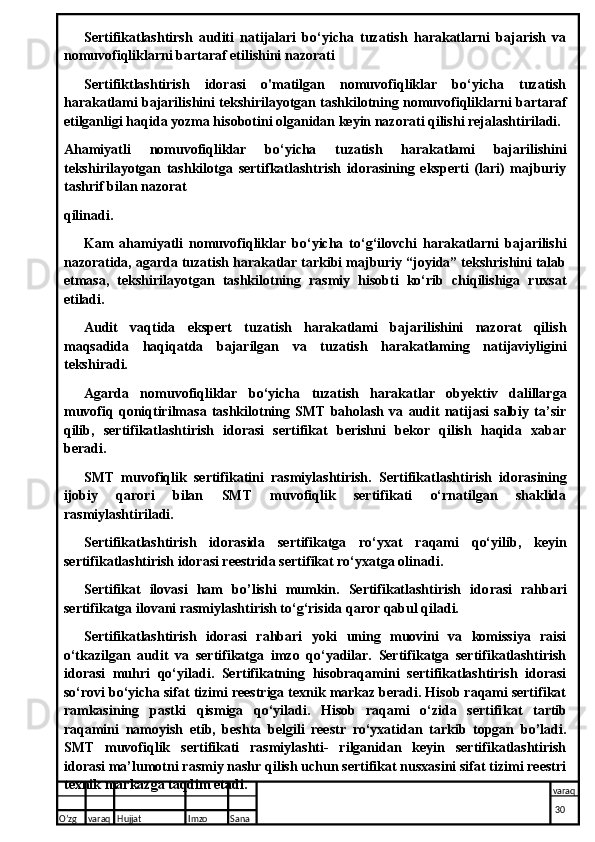 Sertifikatlashtirsh   auditi   natijalari   bo‘yicha   tuzatish   harakatlarni   bajarish   va
nomuvofiqliklarni bartaraf etilishini nazorati
Sertifiktlashtirish   idorasi   o'matilgan   nomuvofiqliklar   bo‘yicha   tuzatish
harakatlami bajarilishini tekshirilayotgan tashkilotning nomuvofiqliklarni bartaraf
etilganligi haqida yozma hisobotini olganidan keyin nazorati qilishi rejalashtiriladi.
Ahamiyatli   nomuvofiqliklar   bo‘yicha   tuzatish   harakatlami   bajarilishini
tekshirilayotgan   tashkilotga   sertifkatlashtrish   idorasining   eksperti   (lari)   majburiy
tashrif bilan nazorat 
qilinadi.
Kam   ahamiyatli   nomuvofiqliklar   bo‘yicha   to‘g‘ilovchi   harakatlarni   bajarilishi
nazoratida, agarda tuzatish harakatlar tarkibi majburiy “joyida” tekshrishini talab
etmasa,   tekshirilayotgan   tashkilotning   rasmiy   hisobti   ko‘rib   chiqilishiga   ruxsat
etiladi.
Audit   vaqtida   ekspert   tuzatish   harakatlami   bajarilishini   nazorat   qilish
maqsadida   haqiqatda   bajarilgan   va   tuzatish   harakatlaming   natijaviyligini
tekshiradi.
Agarda   nomuvofiqliklar   bo‘yicha   tuzatish   harakatlar   obyektiv   dalillarga
muvofiq   qoniqtirilmasa   tashkilotning   SMT   baholash   va   audit   natijasi   salbiy   ta’sir
qilib,   sertifikatlashtirish   idorasi   sertifikat   berishni   bekor   qilish   haqida   xabar
beradi.
SMT   muvofiqlik   sertifikatini   rasmiylashtirish.   Sertifikat lashtirish   idorasining
ijobiy   qarori   bilan   SMT   muvofiqlik   sertifikati   o‘rnatilgan   shaklida
rasmiylashtiriladi.
Sertifikatlashtirish   idorasida   sertifikatga   ro‘yxat   raqami   qo‘yilib,   keyin
sertifikatlashtirish idorasi reestrida sertifikat ro‘yxatga olinadi.
Sertifikat   ilovasi   ham   bo’lishi   mumkin.   Sertifikatlashtirish   ido rasi   rahbari
sertifikatga ilovani rasmiylashtirish to‘g‘risida qaror qabul qiladi.
Sertifikatlashtirish   idorasi   rahbari   yoki   uning   muovini   va   komissiya   raisi
o‘tkazilgan   audit   va   sertifikatga   imzo   qo‘yadilar.   Sertifikatga   sertifikatlashtirish
idorasi   muhri   qo‘yiladi.   Sertifikatning   hisobraqamini   sertifikatlashtirish   idorasi
so‘rovi bo‘yicha sifat tizimi reestriga texnik markaz beradi. Hisob raqami sertifikat
ramkasining   pastki   qismiga   qo‘yiladi.   Hisob   raqami   o‘zida   sertifi kat   tartib
raqamini   namoyish   etib,   beshta   belgili   reestr   ro‘yxatidan   tarkib   topgan   bo’ladi.
SMT   muvofiqlik   sertifikati   rasmiylashti-   rilganidan   keyin   sertifikatlashtirish
idorasi ma’lumotni rasmiy nashr qilish uchun sertifikat nusxasini sifat tizimi reestri
texnik markazga taqdim etadi.
O’zg varaq H ujjat Imzo Sana varaq
  30  
