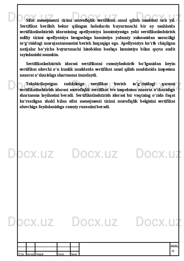 Sifat   menejmenti   tizimi   muvofiqlik   sertifikati   amal   qilish   muddati   uch   yil.
Sertifikat   berilish   bekor   qilingan   holatlarda   buyurtmachi   bir   oy   muhlatda
sertifikatlashtirish   idorasining   apellyatsiya   komissiyasiga   yoki   sertifikatlashtirish
milliy   tizimi   apellyatsiya   kengashiga   komissiya   yakuniy   xulosasidan   noroziligi
to‘g‘risidagi   murojaatnomasini   berish   huquqiga   ega.  Apellyatsiya   ko‘rib   chiqilgan
natijalar   bo‘yicha   buyurtmachi   hisobidan   boshqa   komissiya   bilan   qayta   audit
tayinlanishi mumkin.
Sertifikatlashtirish   idorasi   sertifikatni   rasmiylashtirib   bo‘lganidan   keyin
sertifikat   oluvchi   o‘n   kunlik   muddatda   sertifikat   amal   qilish   muddatida   inspesion
nazorat o‘tkazishga shartnoma imzolaydi.
Tekshirilayotgan   tashkilotga   sertifikat   berish   to‘g‘risidagi   qaromi
sertifikatlashtirish   idorasi   muvofiqlik   sertifikat   iva   inspeksion   nazorat   o‘tkazishga
shartnoma   loyihasini   beradi.   Sertifikatlashtirish   idorasi   bir   vaqtning   o‘zida   faqat
ko‘rsatilgan   shakl   bilan   sifat   menejmenti   tizimi   muvofiqlik   belgisini   sertifikat
oluvchiga foydalanishga rasmiy ruxsatini beradi.
O’zg varaq H ujjat Imzo Sana varaq
  31