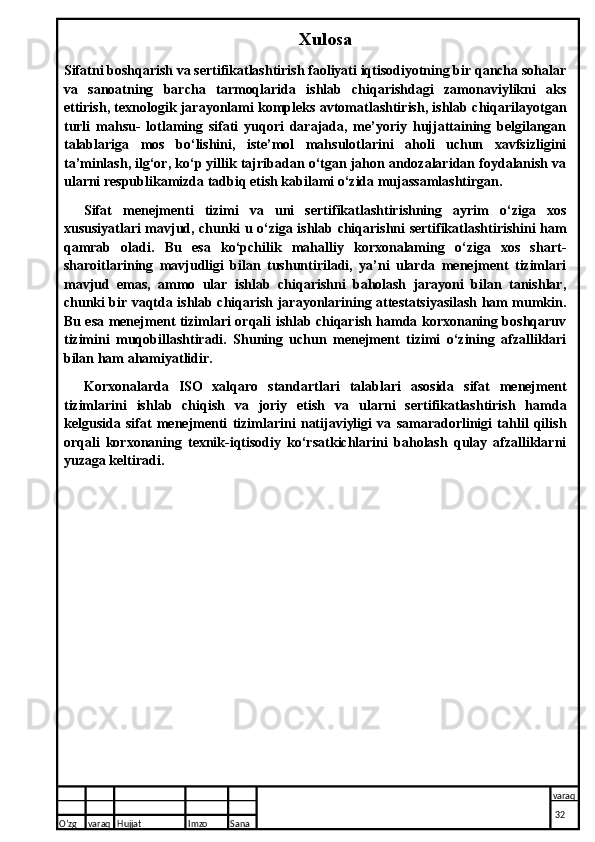 Xulosa
Sifatni boshqarish va sertifikatlashtirish faoliyati iqtisodiyotning bir qancha sohalar
va   sanoatning   barcha   tarmoqlarida   ishlab   chiqarishdagi   zamonaviylikni   aks
ettirish, texnologik jarayonlami kompleks avtomatlashtirish, ishlab chiqarilayotgan
turli   mahsu-   lotlaming   sifati   yuqori   darajada,   me’yoriy   hujjattaining   belgilangan
talablariga   mos   bo‘lishini,   iste’mol   mahsulotlarini   aholi   uchun   xavfsizligini
ta’minlash, ilg‘or, ko‘p yillik tajribadan o‘tgan jahon andozalaridan foydalanish va
ularni respublikamizda tadbiq etish kabilami o‘zida mujassamlashtirgan.
Sifat   menejmenti   tizimi   va   uni   sertifikatlashtirishning   ayrim   o‘ziga   xos
xususiyatlari mavjud, chunki u o‘ziga ishlab chiqarishni sertifikatlashtirishini ham
qamrab   oladi.   Bu   esa   ko‘pchilik   mahalliy   korxonalaming   o‘ziga   xos   shart-
sharoitlarining   mavjudligi   bilan   tushuntiriladi,   ya’ni   ularda   menejment   tizimlari
mavjud   emas,   ammo   ular   ishlab   chiqarishni   baholash   jarayoni   bilan   tanishlar,
chunki bir vaqtda ishlab chiqarish jarayonlarining attestatsiyasilash ham mumkin.
Bu esa menejment tizimlari orqali ishlab chiqarish hamda korxonaning boshqaruv
tizimini   muqobillashtiradi.   Shuning   uchun   menejment   tizimi   o‘zining   afzalliklari
bilan ham ahamiyatlidir.
Korxonalarda   ISO   xalqaro   standartlari   talablari   asosida   sifat   menejment
tizimlarini   ishlab   chiqish   va   joriy   etish   va   ularni   sertifikatlashtirish   hamda
kelgusida   sifat   menejmenti   tizimlarini   natijaviyligi   va   samaradorlinigi   tahlil   qilish
orqali   korxonaning   texnik-iqtisodiy   ko‘rsatkichlarini   baholash   qulay   afzalliklarni
yuzaga keltiradi.
O’zg varaq H ujjat Imzo Sana varaq
  32  