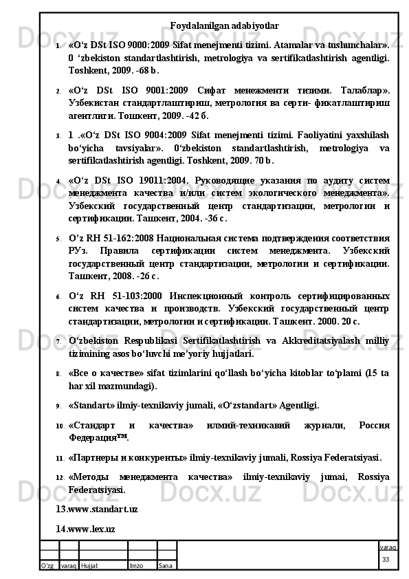 Foydalanilgan adabiyotlar
1. «O‘z DSt ISO 9000:2009 Sifat menejmenti tizimi. Atamalar va tushunchalar».
0   ‘zbekiston   standartlashtirish,   metrologiya   va   sertifikatlashtirish   agentligi.
Toshkent, 2009. -68 b.
2. «O‘z   DSt   ISO   9001:2009   Сифат   менежменти   тизими.   Талаблар».
Узбекистан   стандартлаштириш,   метрология   ва   серти-   фикатлаштириш
агентлиги.  Тошкент, 2009. -42 б.
3. 1   .«O‘z   DSt   ISO   9004:2009   Sifat   menejmenti   tizimi.   Faoliyatini   yaxshilash
bo‘yicha   tavsiyalar».   0‘zbekiston   standartlashtirish,   metrologiya   va
sertifikatlashtirish agentligi. Toshkent, 2009. 70 b.
4. « O ‘ z   DSt   ISO   19011:2004.   Руководящие   указания   по   аудиту   систем
менеджмента   качества   и/или   систем   экологического   менеджмента».
Узбекский   государственный   центр   стандартизации,   метрологии   и
сертификации. Ташкент, 2004. -36 с.
5. O ’ z   RH   51-162:2008 Национальная система подтверждения соответствия
РУз.   Правила   сертификации   систем   менеджмента.   Узбекский
государственный   центр   стандартизации,   метрологии   и   сертификации.
Ташкент, 2008. -26 с.
6. O ‘ z   RH   51-103:2000   Инспекционный   контроль   сертифицированных
систем   качества   и   производств.   Узбекский   государственный   центр
стандартизации, метрологии и сертификации. Ташкент. 2000. 20 с.
7. O‘zbekiston   Respublikasi   Sertifikatlashtirish   va   Akkreditatsiyalash   milliy
tizimining asos bo‘luvchi me’yoriy hujjatlari.
8. «Все   о   качестве»   sifat   tizimlarini   qo‘llash   bo‘yicha   kitoblar   to‘plami   (15   ta
har xil mazmundagi).
9. «Standart» ilmiy-texnikaviy jumali, «O‘zstandart» Agentligi.
10. «Стандарт   и   качества»   илмий-техникавий   журнали,   Россия
Федерация™.
11. «Партнеры и конкуренты»  ilmiy - texnikaviy   jumali ,  Rossiya   Federatsiyasi .
12. «Методы   менеджмента   качества»   ilmiy - texnikaviy   jumai ,   Rossiya
Federatsiyasi .
13. www.standart.uz
14. www.lex.uz
O’zg varaq H ujjat Imzo Sana varaq
  33
