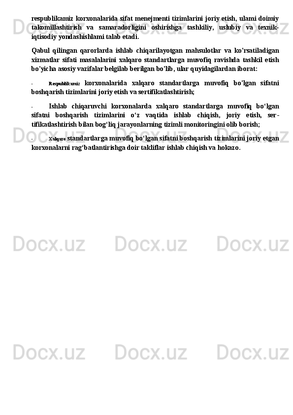 respublikamiz korxonalarida sifat menejmenti tizimlarini joriy etish, ulami doimiy
takomillashtirish   va   samaradorligini   oshirishga   tashkiliy,   uslubiy   va   texnik-
iqtisodiy yondashishlami talab etadi.
Qabul   qilingan   qarorlarda   ishlab   chiqarilayotgan   mahsulotlar   va   ko'rsatiladigan
xizmatlar   sifati   masalalarini   xalqaro   standartlarga   muvofiq   ravishda   tashkil   etish
bo'yicha asosiy vazifalar belgilab berilgan bo'lib, ular quyidagilardan iborat:
- Respublikamiz   korxonalarida   xalqaro   standartlarga   muvofiq   bo'lgan   sifatni
boshqarish tizimlarini joriy etish va sertifikatlashtirish;
- Ishlab   chiqaruvchi   korxonalarda   xalqaro   standartlarga   muvofiq   bo‘lgan
sifatni   boshqarish   tizimlarini   o‘z   vaqtida   ishlab   chiqish,   joriy   etish,   ser -
tifikatlashtirish bilan bog‘liq jarayonlarning tizimli monitoringini olib borish;
- Xalqaro  standartlarga muvofiq bo‘lgan sifatni boshqarish tizimlarini joriy etgan
korxonalarni rag‘batlantirishga doir takliflar ishlab chiqish va hokazo. 