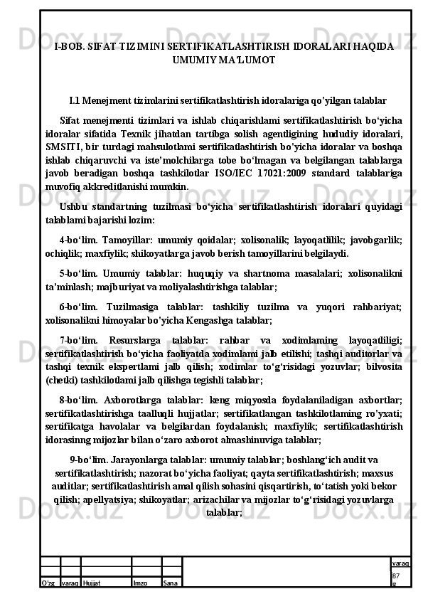 I-BOB. SIFAT TIZIMINI SERTIFIKATLASHTIRISH IDORALARI HAQIDA
UMUMIY MA'LUMOT 
   I.1 Menejment tizimlarini sertifikatlashtirish idoralariga qo'yilgan talablar 
Sifat   menejmenti   tizimlari   va   ishlab   chiqarishlami   sertifikatlashtirish   bo‘yicha
idoralar   sifatida   Texnik   jihatdan   tartibga   solish   agentligining   hududiy   idoralari,
SMSITI,  bir  turdagi  mahsulotlami   sertifikatlashtirish  bo'yicha  idoralar  va  boshqa
ishlab   chiqaruvchi   va   iste’molchilarga   tobe   bo‘lmagan   va   belgilangan   talablarga
javob   beradigan   boshqa   tashkilotlar   ISO/IEC   17021:2009   standard   talablariga
muvofiq akkreditlanishi mumkin.
Ushbu   standartning   tuzilmasi   bo‘yicha   sertifikatlashtirish   idoralari   quyidagi
talablami bajarishi lozim:
4-bo‘lim.   Tamoyillar:   umumiy   qoidalar;   xolisonalik;   layoqatlilik;   javobgarlik;
ochiqlik; maxfiylik; shikoyatlarga javob berish tamoyillarini belgilaydi.
5-bo‘lim.   Umumiy   talablar:   huquqiy   va   shartnoma   masalalari;   xolisonalikni
ta’minlash; majburiyat va moliyalashtirishga talablar;
6-bo‘lim.   Tuzilmasiga   talablar:   tashkiliy   tuzilma   va   yuqori   rahbariyat;
xolisonalikni himoyalar bo'yicha Kengashga talablar;
7-bo‘lim.   Resurslarga   talablar:   rahbar   va   xodimlaming   layoqatliligi;
sertifikatlashtirish bo‘yicha faoliyatda xodimlami jalb etilishi; tashqi auditorlar va
tashqi   texnik   ekspertlami   jalb   qilish;   xodimlar   to‘g‘risidagi   yozuvlar;   bilvosita
(chetki) tashkilotlami jalb qilishga tegishli talablar;
8-bo‘lim.   Axborotlarga   talablar:   keng   miqyosda   foydalaniladigan   axbortlar;
sertifikatlashtirishga   taalluqli   hujjatlar;   sertifikatlangan   tashkilotlaming   ro'yxati;
sertifikatga   havolalar   va   belgilardan   foydalanish;   maxfiylik;   sertifikatlashtirish
idorasinng mijozlar bilan o‘zaro axborot almashinuviga talablar;
9-bo‘lim. Jarayonlarga talablar: umumiy talablar; boshlang‘ich audit va
sertifikatlashtirish; nazorat bo‘yicha faoliyat; qayta sertifikatlashtirish; maxsus
auditlar; sertifikatlashtirish amal qilish sohasini qisqartirish, to‘tatish yoki bekor
qilish; apellyatsiya; shikoyatlar; arizachilar va mijozlar to‘g‘risidagi yozuvlarga
talablar;
O’zg varaq H ujjat Imzo Sana varaq
   7
7O’zg varaq H ujjat Imzo Sana varaq
8  
8