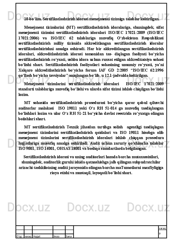 10-bo‘lim. Sertifikatlashtirish idorasi menejmenti tizimiga tal a blar keltirilgan.
Menejment   tizimlarini   (MT)   sertifikatlashtirish   idoralariga,   shuningdek,   sifat
menejmenti   tizimini   sertifikatlashtirish   idoralari   ISO/IEC   17021:2009   (ISO/IEC
17021:2006)   va   ISO/IEC   62   talablariga   muvofiq   O‘zbekiston   Respublikasi
sertifikat lashtirish   milliy   tizimida   akkreditlangan   sertifikatlashtirish   idoralar
sertifikatlashtirishni   amalga   oshiradi.   Har   bir   akkreditlangan   serti fikatlashtirish
idoralari,   akkreditlashtirish   idorasi   tomonidan   tas-   diqlagan   faoliyati   bo‘yicha
sertifikatlashtirish ro‘yxati, ushbu idora uchun ruxsat etilgan akkreditatsiya sohasi
bo‘lishi   shart.   Serti fikatlashtirish   faoliyatlari   sohasining   umumiy   ro‘yxati,   ya’ni
Xalqaro   akkreditlashtirish   bo‘yicha   forum   IAF   GD   2:2005   “ISO/IEC   62:1996
qo‘llash bo‘yicha tavsiyalar” aniqlangan bo‘lib, u 12.1-jadvalda keltirilgan.
Menejment   tizimlarini   sertifikatlashtirish   idoralari     ISO/IEC   17021:2009
standarti talablariga muvofiq bo‘lishi va ularda sifat tizimi ishlab chiqilgan bo‘lishi
lozim.
MT   sohasida   sertifikatlashtirish   prosedurasi   bo‘yicha   qaror   qabul   qiluvchi
auditorlar   malakasi     ISO   19011   yoki   O‘z   RH   51-014   ga   muvofiq   tasdiqlangan
bo‘lishlari lozim va ular O‘z RH 51-21 bo‘yicha davlat reestrida ro‘yxatga olingan
boiishlari shart.
MT   sertifikatlashtirish   Texnik   jihatdan   tartibga   solish     agentligi   tasdiqlagan
menejment   tizimlarini   sertifikatlashtirish   qoidalari   va   ISO   19011   hisobga   olib
menejment   tizimlarini   sertifikatlashtirish   idora lari   ishlab   chiqqan   prosedura
hujjatlariga   muvofiq   amalga   oshiriladi.   Audit   uchun   zaruriy   qo‘shimcha   talablar
ISO 9001, ISO 14001, OHSAS 18001 va boshqa standartlarda belgilangan.
Sertifikatlashtirish idorasi va uning auditorlari hamda barcha mutaxassisilari,
shuningdek, auditorlik guruhi ishida qatnashishga jalb qilingan subpudratchilar
arizachi-tashkilotning auditi jarayonida olingan barcha maTumotlarni maxfiyligiga
rioya etishi va mustaqil, layoqatli bo’lishi shart.
O’zg varaq H ujjat Imzo Sana varaq
9