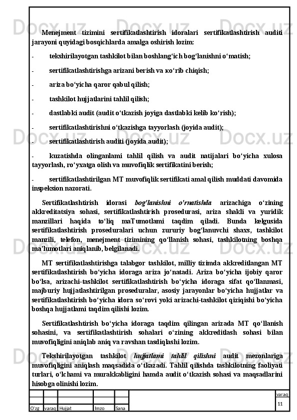 Menejment   tizimini   sertifikatlashtirish   idoralari   sertifikatlashtirish   auditi
jarayoni quyidagi bosqichlarda amalga oshirish lozim:
- tekshirilayotgan tashkilot bilan boshlang‘ich bog‘lanishni o‘matish;
- sertifikatlashtirishga arizani berish va ко‘rib chiqish;
- ariza bo‘yicha qaror qabul qilish;
- tashkilot hujjatlarini tahlil qilish;
- dastlabki audit (audit o‘tkazish joyiga dastlabki kelib ko‘rish);
- sertifikatlashtirishni o‘tkazishga tayyorlash (joyida audit);
- sertifikatlashtirish auditi (joyida audit);
- kuzatishda   olinganlami   tahlil   qilish   va   audit   natijalari   bo‘yicha   xulosa
tayyorlash, ro‘yxatga olish va muvofiqlik sertifikatini berish;
- sertifikatlashtirilgan MT muvofiqlik sertifikati amal qilish muddati davomida
inspeksion nazorati.
Sertifikatlashtirish   idorasi   bog'lanishni   o'rnatishda   arizachiga   o‘zining
akkreditatsiya   sohasi,   sertifikatlashtirish   prosedurasi,   ariza   shakli   va   yuridik
manzillari   haqida   to‘liq   maTumotlami   taqdim   qiladi.   Bunda   kelgusida
sertifikatlashtirish   proseduralari   uchun   zururiy   bog‘lanuvchi   shaxs,   tashkilot
manzili,   telefon,   menejment   tizimining   qo‘llanish   sohasi,   tashkilotning   boshqa
ma’lumotlari aniqlanib, belgilanadi.
MT   sertifikatlashtirishga   talabgor   tashkilot,   milliy   tizimda   akkreditlangan   MT
sertifikatlashtirish   bo‘yicha   idoraga   ariza   jo‘natadi.   Ariza   bo‘yicha   ijobiy   qaror
bo‘lsa,   arizachi-tashkilot   sertifikatlashtirish   bo‘yicha   idoraga   sifat   qo‘llanmasi,
majburiy   hujjatlashtirilgan   proseduralar,   asosiy   jarayonlar   bo‘yicha   hujjatlar   va
sertifikatlashtirish   bo‘yicha   idora   so‘rovi   yoki   arizachi-tashkilot   qiziqishi   bo‘yicha
boshqa hujjatlami taqdim qilishi lozim.
Sertifikatlashtirish   bo‘yicha   idoraga   taqdim   qilingan   arizada   MT   qo‘llanish
sohasini,   va   sertifikatlashtirish   sohalari   o‘zining   akkreditlash   sohasi   bilan
muvofiqligini aniqlab aniq va ravshan tasdiqlashi lozim.
Tekshirilayotgan   tashkilot   hujjatlami   tahlil   qilishni   audit   mezonlariga
muvofiqligini   aniqlash   maqsadida   o‘tkazadi.   Tahlil   qilishda   tashkilotning   faoliyati
turlari, o‘lchami va murakkabligini  hamda audit o‘tkazish sohasi  va maqsadlarini
hisobga olinishi lozim.
O’zg varaq H ujjat Imzo Sana varaq
  11