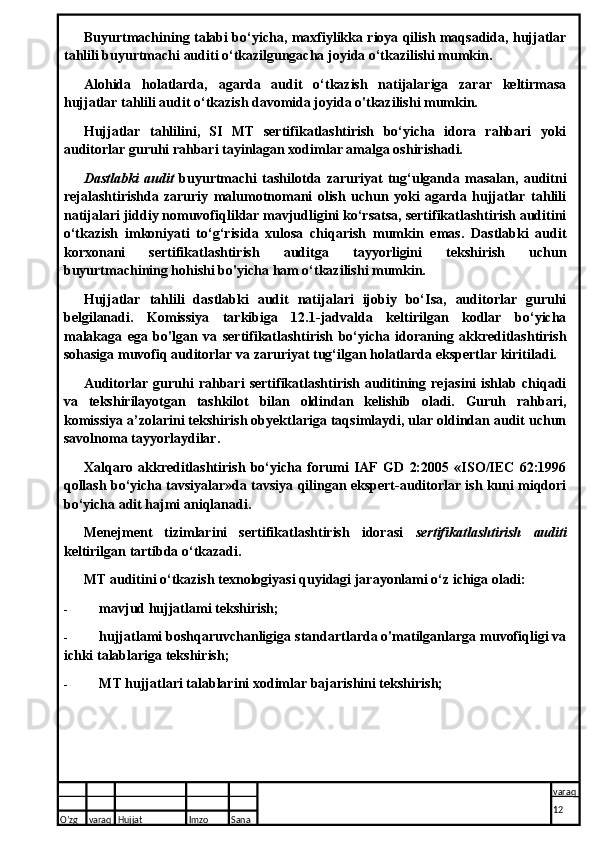 Buyurtmachining talabi bo‘yicha, maxfiylikka rioya qilish maqsadida, hujjatlar
tahlili buyurtmachi auditi o‘tkazilgungacha joyida o‘tkazilishi mumkin.
Alohida   holatlarda,   agarda   audit   o‘tkazish   natijalariga   zarar   keltirmasa
hujjatlar tahlili audit o‘tkazish davomida joyida o'tkazilishi mumkin.
Hujjatlar   tahlilini,   SI   MT   sertifikatlashtirish   bo‘yicha   idora   rahbari   yoki
auditorlar guruhi rahbari tayinlagan xodimlar amalga oshirishadi.
Dastlabki   audit   buyurtmachi   tashilotda   zaruriyat   tug‘ulganda   masalan,   auditni
rejalashtirishda   zaruriy   malumotnomani   olish   uchun   yoki   agarda   hujjatlar   tahlili
natijalari jiddiy nomuvofiqliklar mavjudligini ko‘rsatsa, sertifikatlashtirish auditini
o‘tkazish   imkoniyati   to‘g‘risida   xulosa   chiqarish   mumkin   emas.   Dastlabki   audit
korxonani   sertifikatlashtirish   auditga   tayyorligini   tekshirish   uchun
buyurtmachining hohishi bo'yicha ham o‘tkazilishi mumkin.
Hujjatlar   tahlili   dastlabki   audit   natijalari   ijobiy   bo‘Isa,   auditorlar   guruhi
belgilanadi.   Komissiya   tarkibiga   12.1-jadvalda   keltirilgan   kodlar   bo‘yicha
malakaga   ega   bo'lgan   va   sertifikatlashtirish   bo‘yicha   idoraning   akkreditlashtirish
sohasiga muvofiq auditorlar va zaruriyat tug‘ilgan holatlarda ekspertlar kiritiladi.
Auditorlar  guruhi   rahbari   sertifikatlashtirish  auditining  rejasini   ishlab  chiqadi
va   tekshirilayotgan   tashkilot   bilan   oldindan   kelishib   oladi.   Guruh   rahbari,
komissiya a’zolarini tekshirish obyektlariga taqsimlaydi, ular oldindan audit uchun
savolnoma tayyorlaydilar.
Xalqaro   akkreditlashtirish   bo‘yicha   forumi   IAF   GD   2:2005   «ISO/IEC   62:1996
qollash bo‘yicha tavsiyalar»da tavsiya qilingan ekspert-auditorlar ish kuni miqdori
bo‘yicha adit hajmi aniqlanadi.
Menejment   tizimlarini   sertifikatlashtirish   idorasi   sertifikatlashtirish   auditi
keltirilgan tartibda o‘tkazadi.
MT auditini o‘tkazish texnologiyasi quyidagi jarayonlami o‘z ichiga oladi:
- mavjud hujjatlami tekshirish;
- hujjatlami boshqaruvchanligiga standartlarda o'matilganlarga muvofiqligi va
ichki talablariga tekshirish;
- MT hujjatlari talablarini xodimlar bajarishini tekshirish;
O’zg varaq H ujjat Imzo Sana varaq
12