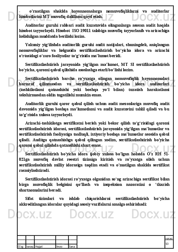 - o'rnatilgan   shaklda   bayonnomalarga   nomuvofiqliklarni   va   auditorlar
hisobotlarini MT muvofiq dalillami qayd etish.
Auditorlar   guruhi   rahbari   audit   kuzatuvida   olinganlarga   asosan   audit   haqida
hisobot tayyorlaydi. Hisobot  ISO 19011 talabiga muvofiq tayyorlanib va arizachiga
kelishilgan muddatda berilishi lozim.
Yakuniy   yig‘ilishda   auditorlik   guruhi   audit   natijalari,   shuningdek,   aniqlangan
nomuvofiqliklar   va   kelgusida   sertifikatlashtirish   bo‘yicha   idora   va   arizachi
o‘rtasidagi o‘zaro foaliyatlar to‘g‘risida ma’lumot beridi.
Sertifikatlashtirish   jarayonida   yig‘ilgan   ma’lumot,   MT   SI   sertifikatlashtirish
bo‘yicha, qaromi qabul qilishida asoslashga etarli bo‘lishi lozim.
Sertifikatlashtirish   barcha   ro‘yxatga   olingan   nomuvofiqlik   bayonnomalari
bartaraf   qilinmasdan   va   sertifikatlashtirish   bo'yicha   idora   auditorlari
(tashkilotlami   qatnashishi   yoki   boshqa   yo‘l   bilan)   tuzatish   harakatlami
tekshirmasdan oldin tugatilishi mumkin emas.
Auditorlik   guruhi   qaror   qabul   qilish   uchun   audit   mezonlariga   muvofiq   audit
davomida   yig'ilgan   boshqa   ma’lumotlami   va   audit   kuzatuvini   tahlil   qiladi   va   bu
to‘g‘risida xulosa tayyorlaydi.
Arizachi-tashkilotga   sertifikatni   berish   yoki   bekor   qilish   to‘g‘risidagi   qaromi
sertifikatlashtirish   idorasi,   sertifikatlashtirish   jarayonida   yig'ilgan   ma’lumotlar   va
sertifikatlashtirish faoliyatiga taalluqli, ixtiyoriy boshqa ma’lumotlar asosida qabul
qiladi.   Auditga   qatnashishga   qabul   qilingan   xodim,   sertifikatlashtirish   bo'yicha
qaromi qabul qilishda qatnashishi shart emas.
Sertifikatlashtirish   bo'yicha   idora   ijobiy   xulosa   bo'lgan   holatda   O'z   RH   51-
021ga   muvofiq   davlat   reestri   tizimiga   kiritish   va   ro'yxatga   olish   uchun
sertifikatlashtirish   milliy   idorasiga   taqdim   etadi   va   o'matilgan   shaklda   sertifikat
rasmiylashtiradi. 
Sertifika tlashtirish idorasi  ro‘yxatga olganidan so‘ng arizachiga sertifikat   bilan
birga   muvofiqlik   belgisini   qo‘llash   va   inspeksion   nazoratini   o   ‘tkazish
shartnomalarini beradi.
Sifat   tizimlari   va   ishlab   chiqarishlarni   sertifikatlashtirish   bo‘yicha
akkreditlangan idoralar quyidagi asosiy vazifalarni amalga oshirishadi:
O’zg varaq H ujjat Imzo Sana varaq
13