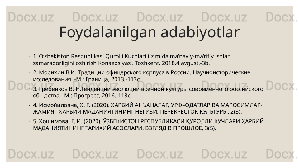 Foydalanilgan adabiyotlar
◦
1. O‘zbekiston Respublikasi Qurolli Kuchlari tizimida ma’naviy-ma’rifiy ishlar 
samaradorligini oshirish Konsepsiyasi. Toshkent. 2018.4 avgust.-3b. 
◦
2.  Морихин В.И. Традиции офицерского корпуса в России. Научноисторические 
исследования. -М.: Граница, 2013.-113с. 
◦
3. Гребенков В. Н.Тенденции эволюции военной културы современного российского 
общества. -М.: Прогресс, 2016.-113с. 
◦
4. Исмойиловна, Ҳ. Г. (2020). ҲАРБИЙ АНЪАНАЛАР, УРФ–ОДАТЛАР ВА МАРОСИМЛАР-
ЖАМИЯТ ҲАРБИЙ МАДАНИЯТИНИНГ НЕГИЗИ. ПЕРЕКРЁСТОК КУЛЬТУРЫ, 2(3). 
◦
5. Ҳошимова, Г. И. (2020). ЎЗБЕКИСТОН РЕСПУБЛИКАСИ ҚУРОЛЛИ КУЧЛАРИ ҲАРБИЙ 
МАДАНИЯТИНИНГ ТАРИХИЙ АСОСЛАРИ. ВЗГЛЯД В ПРОШЛОЕ, 3(5). 