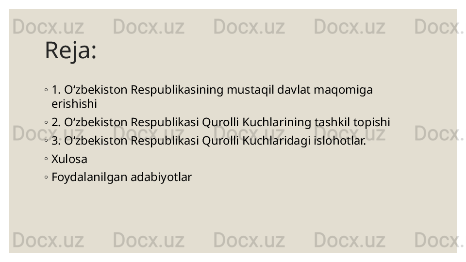 Reja: 
◦
1.  O‘zbekiston Respublikasining mustaqil davlat maqomiga 
erishish i
◦
2.  O‘zbekiston Respublikasi Qurolli Kuchlarining tashkil topishi
◦
3.  O‘zbekiston Respublikasi Qurolli Kuchlaridagi islohotlar.
◦
Xulosa 
◦
Foydalanilgan adabiyotlar 