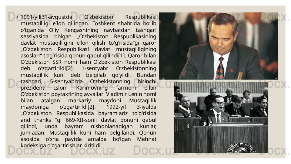 ◦
1991-yili31-avgustda  Oʻzbekiston  Respublikasi 
mustaqilligi  eʼlon  qilingan.  Toshkent  shahrida  boʻlib 
oʻtganida  Oliy  Kengashining  navbatdan  tashqari 
sessiyasida  bòlgan  „Oʻzbekiston  Respublikasining 
davlat  mustaqilligini  eʼlon  qilish  toʻgʻrisida“gi  qaror 
„Oʻzbekiston  Respublikasi  davlat  mustaqilligining 
asoslari“ toʻgʻrisida qonun qabul qilindi[1]. Qaror bilan 
Oʻzbekiston  SSR  nomi  ham  Oʻzbekiston  Respublikasi 
deb  oʻzgartirildi[2].  1-sentyabr  Oʻzbekistonning 
mustaqillik  kuni  deb  belgilab  qoʻyildi.  Bundan 
tashqari,  5-sentyabrda  Oʻzbekistonning  birinchi 
prezidenti  Islom  Karimovning  farmoni  bilan 
Oʻzbekiston poytaxtining avvallari Vladimir Lenin nomi 
bilan  atalgan  markaziy  maydoni  Mustaqillik 
maydoniga  oʻzgartirildi[2].  1992-yil  3-iyulda 
„Oʻzbekiston  Respublikasida  bayramlariz  toʻgʻrisida 
and  thanks  “gi  669-XII-sonli  davlat  qonuni  qabul 
qilindi,  unda  bayram  nishonlanadigan  kunlar, 
jumladan,  Mustaqillik  kuni  ham  belgilandi.  Qonun 
asosida  oʻsha  paytda  amalda  boʻlgan  Mehnat 
kodeksiga oʻzgartirishlar kiritildi . 