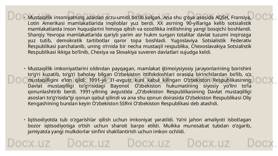 ◦
Mustaqillik  insoniyatning  azaldan  orzu-umidi  boʻlib  kelgan.  Ana  shu  gʻoya  asosida  AQSH,  Fransiya, 
Lotin  Amerikasi  mamlakatlarida  inqiloblar  yuz  berdi.  XX  asrning  90-yillariga  kelib  sotsialistik 
mamlakatlarda  inson  huquqlarini  himoya  qilish  va ozodlikka  intilishning  yangi bosqichi  boshlandi. 
Sharqiy  Yevropa  mamlakatlarida  qariyb  yarim  asr  hukm  surgan  totalitar  davlat  tuzumi  inqirozga 
yuz  tutib,  demokratik  tartibotlar  qaror  topa  boshladi.  Yugoslaviya  Sotsialistik  Federativ 
Respublikasi  parchalanib,  uning  oʻrnida  bir  necha  mustaqil  respublika,  Chexoslavakiya  Sotsialistik 
Respublikasi ikkiga boʻlinib, Chexiya va Slovakiya suveren davlatlari vujudga keldi.
◦
Mustaqillik  imkoniyatlarini  oldindan  payqagan,  mamlakat  ijtimoiysiyosiy  jarayonlarining  borishini 
toʻgʻri  kuzatib,  toʻgʻri  baholay  bilgan  Oʻzbekiston  ittifokdoshlari  orasida  birinchilardan  boʻlib,  oʻz 
mustaqilligini  eʼlon  qildi:  1991-yil  31-avgust  kuni  kabul  kilingan  Oʻzbekiston  Respublikasining 
Davlat  mustaqilligi  toʻgʻrisidagi  Bayonot  Oʻzbekiston  hukumatining  siyosiy  yoʻlini  toʻla 
qonunlashtirib  berdi.  1991-yilning  avgustida  „Oʻzbekiston  Respublikasining  Davlat  mustaqilligi 
asoslari toʻgʻrisida“gi qonun qabul qilindi va ana shu qonun doirasida Oʻzbekiston Respublikasi Oliy 
Kengashining bundan keyin Oʻzbekiston SSRni Oʻzbekiston Respublikasi deb atashdi.
◦
Iqtisodiyotda  tub  oʻzgarishlar  qilish  uchun  imkoniyat  yaratildi.  Yaʼni  jahon  amaliyoti  isbotlagan 
bozor  iqtisodiyotiga  oʻtish  uchun  sharoit  barpo  etildi.  Mulkka  munosabat  tubdan  oʻzgarib, 
jamiyatda yangi mulkdorlar sinfini shakllantirish uchun imkon ochildi. 