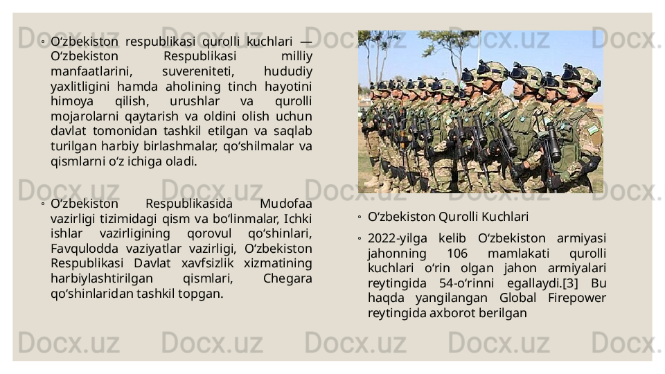 ◦
Oʻzbekiston  respublikasi  qurolli  kuchlari  — 
Oʻzbekiston  Respublikasi  milliy 
manfaatlarini,  suvereniteti,  hududiy 
yaxlitligini  hamda  aholining  tinch  hayotini 
himoya  qilish,  urushlar  va  qurolli 
mojarolarni  qaytarish  va  oldini  olish  uchun 
davlat  tomonidan  tashkil  etilgan  va  saqlab 
turilgan  harbiy  birlashmalar,  qoʻshilmalar  va 
qismlarni oʻz ichiga oladi.
◦
Oʻzbekiston  Respublikasida  Mudofaa 
vazirligi  tizimidagi  qism  va  boʻlinmalar,  Ichki 
ishlar  vazirligining  qorovul  qoʻshinlari, 
Favqulodda  vaziyatlar  vazirligi,  Oʻzbekiston 
Respublikasi  Davlat  xavfsizlik  xizmatining 
harbiylashtirilgan  qismlari,  Chegara 
qoʻshinlaridan tashkil topgan. ◦
Oʻzbekiston Qurolli Kuchlari
◦
2022-yilga  kelib  Oʻzbekiston  armiyasi 
jahonning  106  mamlakati  qurolli 
kuchlari  oʻrin  olgan  jahon  armiyalari 
reytingida  54-oʻrinni  egallaydi.[3]  Bu 
haqda  yangilangan  Global  Firepower 
reytingida axborot berilgan 