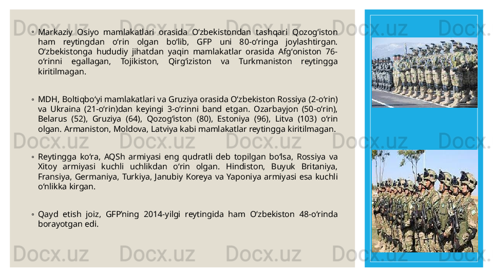 ◦
Markaziy  Osiyo  mamlakatlari  orasida  Oʻzbekistondan  tashqari  Qozogʻiston 
ham  reytingdan  oʻrin  olgan  boʻlib,  GFP  uni  80-oʻringa  joylashtirgan. 
Oʻzbekistonga  hududiy  jihatdan  yaqin  mamlakatlar  orasida  Afgʻoniston  76-
oʻrinni  egallagan,  Tojikiston,  Qirgʻiziston  va  Turkmaniston  reytingga 
kiritilmagan.
◦
MDH, Boltiqboʻyi mamlakatlari va Gruziya orasida Oʻzbekiston Rossiya (2-oʻrin) 
va  Ukraina  (21-oʻrin)dan  keyingi  3-oʻrinni  band  etgan.  Ozarbayjon  (50-oʻrin), 
Belarus  (52),  Gruziya  (64),  Qozogʻiston  (80),  Estoniya  (96),  Litva  (103)  oʻrin 
olgan. Armaniston, Moldova, Latviya kabi mamlakatlar reytingga kiritilmagan.
◦
Reytingga  koʻra,  AQSh  armiyasi  eng  qudratli  deb  topilgan  boʻlsa,  Rossiya  va 
Xitoy  armiyasi  kuchli  uchlikdan  oʻrin  olgan.  Hindiston,  Buyuk  Britaniya, 
Fransiya,  Germaniya,  Turkiya,  Janubiy  Koreya  va  Yaponiya  armiyasi  esa  kuchli 
oʻnlikka kirgan.
◦
Qayd  etish  joiz,  GFP’ning  2014-yilgi  reytingida  ham  Oʻzbekiston  48-oʻrinda 
borayotgan edi. 