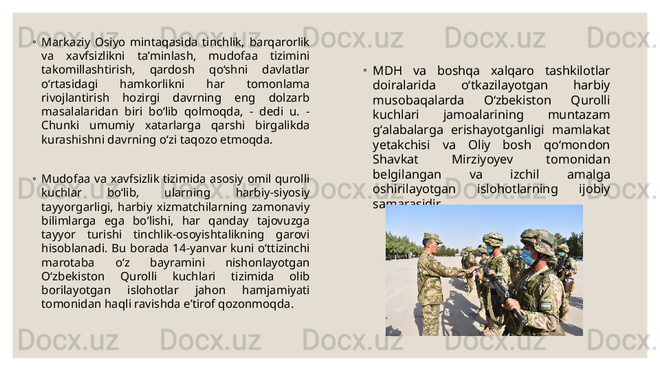 ◦
Markaziy  Osiyo  mintaqasida  tinchlik,  barqarorlik 
va  xavfsizlikni  taʼminlash,  mudofaa  tizimini 
takomillashtirish,  qardosh  qo‘shni  davlatlar 
o‘rtasidagi  hamkorlikni  har  tomonlama 
rivojlantirish  hozirgi  davrning  eng  dolzarb 
masalalaridan  biri  bo‘lib  qolmoqda,  -  dedi  u.  - 
Chunki  umumiy  xatarlarga  qarshi  birgalikda 
kurashishni davrning o‘zi taqozo etmoqda.
◦
Mudofaa  va  xavfsizlik  tizimida  asosiy  omil  qurolli 
kuchlar  bo‘lib,  ularning  harbiy-siyosiy 
tayyorgarligi,  harbiy  xizmatchilarning  zamonaviy 
bilimlarga  ega  bo‘lishi,  har  qanday  tajovuzga 
tayyor  turishi  tinchlik-osoyishtalikning  garovi 
hisoblanadi.  Bu  borada  14-yanvar  kuni  o‘ttizinchi 
marotaba  o‘z  bayramini  nishonlayotgan 
O‘zbekiston  Qurolli  kuchlari  tizimida  olib 
borilayotgan  islohotlar  jahon  hamjamiyati 
tomonidan haqli ravishda eʼtirof qozonmoqda. ◦
MDH  va  boshqa  xalqaro  tashkilotlar 
doiralarida  o‘tkazilayotgan  harbiy 
musobaqalarda  O‘zbekiston  Qurolli 
kuchlari  jamoalarining  muntazam 
g‘alabalarga  erishayotganligi  mamlakat 
yetakchisi  va  Oliy  bosh  qo‘mondon 
Shavkat  Mirziyoyev  tomonidan 
belgilangan  va  izchil  amalga 
oshirilayotgan  islohotlarning  ijobiy 
samarasidir. 