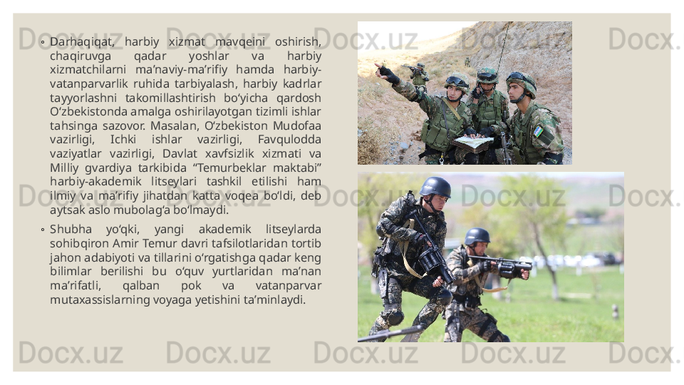 ◦
Darhaqiqat,  harbiy  xizmat  mavqeini  oshirish, 
chaqiruvga  qadar  yoshlar  va  harbiy 
xizmatchilarni  maʼnaviy-maʼrifiy  hamda  harbiy-
vatanparvarlik  ruhida  tarbiyalash,  harbiy  kadrlar 
tayyorlashni  takomillashtirish  bo‘yicha  qardosh 
O‘zbekistonda amalga oshirilayotgan tizimli ishlar 
tahsinga  sazovor.  Masalan,  O‘zbekiston  Mudofaa 
vazirligi,  Ichki  ishlar  vazirligi,  Favqulodda 
vaziyatlar  vazirligi,  Davlat  xavfsizlik  xizmati  va 
Milliy  gvardiya  tarkibida  “Temurbeklar  maktabi” 
harbiy-akademik  litseylari  tashkil  etilishi  ham 
ilmiy  va  maʼrifiy  jihatdan  katta  voqea  bo‘ldi,  deb 
aytsak aslo mubolag‘a bo‘lmaydi.
◦
Shubha  yo‘qki,  yangi  akademik  litseylarda 
sohibqiron Amir Temur davri tafsilotlaridan tortib 
jahon adabiyoti va tillarini o‘rgatishga qadar keng 
bilimlar  berilishi  bu  o‘quv  yurtlaridan  maʼnan 
maʼrifatli,  qalban  pok  va  vatanparvar 
mutaxassislarning voyaga yetishini taʼminlaydi. 