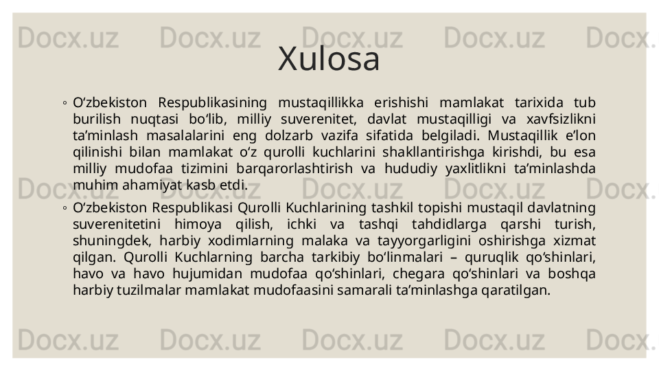 Xulosa
◦
O‘zbekiston  Respublikasining  mustaqillikka  erishishi  mamlakat  tarixida  tub 
burilish  nuqtasi  bo‘lib,  milliy  suverenitet,  davlat  mustaqilligi  va  xavfsizlikni 
ta’minlash  masalalarini  eng  dolzarb  vazifa  sifatida  belgiladi.  Mustaqillik  e’lon 
qilinishi  bilan  mamlakat  o‘z  qurolli  kuchlarini  shakllantirishga  kirishdi,  bu  esa 
milliy  mudofaa  tizimini  barqarorlashtirish  va  hududiy  yaxlitlikni  ta’minlashda 
muhim ahamiyat kasb etdi.
◦
O‘zbekiston  Respublikasi  Qurolli  Kuchlarining  tashkil  topishi  mustaqil  davlatning 
suverenitetini  himoya  qilish,  ichki  va  tashqi  tahdidlarga  qarshi  turish, 
shuningdek,  harbiy  xodimlarning  malaka  va  tayyorgarligini  oshirishga  xizmat 
qilgan.  Qurolli  Kuchlarning  barcha  tarkibiy  bo‘linmalari  –  quruqlik  qo‘shinlari, 
havo  va  havo  hujumidan  mudofaa  qo‘shinlari,  chegara  qo‘shinlari  va  boshqa 
harbiy tuzilmalar mamlakat mudofaasini samarali ta’minlashga qaratilgan. 