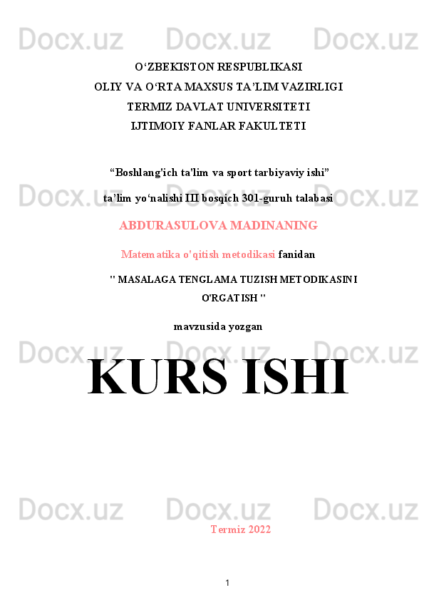 O‘ZBEKISTON RESPUBLIKASI
OLIY VA O‘RTA MAXSUS TA’LIM VAZIRLIGI
TERMIZ DAVLAT UNIVERSITETI
IJTIMOIY FANLAR FAKULTETI
 “Boshlang'ich ta'lim va sport tarbiyaviy ishi”
ta’lim yo‘nalishi III bosqich 301-guruh talabasi
ABDURASULOVA MADINANING
Matematika o'qitish metodikasi  fanidan
" MASALAGA TENGLAMA TUZISH METODIKASINI
O'RGATISH "
mavzusida yozgan
KURS ISHI
Termiz 2022
1 